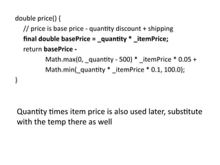 double price() {
// price is base price - quantity discount + shipping
final double basePrice = _quantity * _itemPrice;
return basePrice -
Math.max(0, _quantity - 500) * _itemPrice * 0.05 +
Math.min(_quantity * _itemPrice * 0.1, 100.0);
}
Quantity times item price is also used later, substitute
with the temp there as well
 