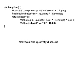 double price() {
// price is base price - quantity discount + shipping
final double basePrice = _quantity * _itemPrice;
return basePrice -
Math.max(0, _quantity - 500) * _itemPrice * 0.05 +
Math.min(basePrice * 0.1, 100.0);
}
Next take the quantity discount
 