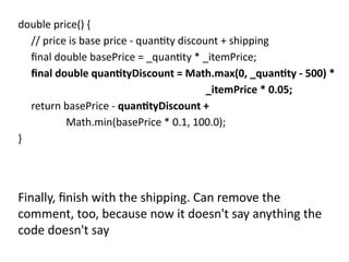double price() {
// price is base price - quantity discount + shipping
final double basePrice = _quantity * _itemPrice;
final double quantityDiscount = Math.max(0, _quantity - 500) *
_itemPrice * 0.05;
return basePrice - quantityDiscount +
Math.min(basePrice * 0.1, 100.0);
}
Finally, finish with the shipping. Can remove the
comment, too, because now it doesn't say anything the
code doesn't say
 