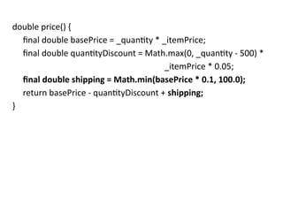 double price() {
final double basePrice = _quantity * _itemPrice;
final double quantityDiscount = Math.max(0, _quantity - 500) *
_itemPrice * 0.05;
final double shipping = Math.min(basePrice * 0.1, 100.0);
return basePrice - quantityDiscount + shipping;
}
 