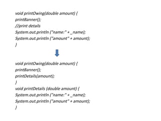 void printOwing(double amount) {
printBanner();
//print details
System.out.println ("name:" + _name);
System.out.println ("amount" + amount);
}
void printOwing(double amount) {
printBanner();
printDetails(amount);
}
void printDetails (double amount) {
System.out.println ("name:" + _name);
System.out.println ("amount" + amount);
}
 