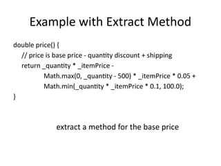Example with Extract Method
double price() {
// price is base price - quantity discount + shipping
return _quantity * _itemPrice -
Math.max(0, _quantity - 500) * _itemPrice * 0.05 +
Math.min(_quantity * _itemPrice * 0.1, 100.0);
}
extract a method for the base price
 