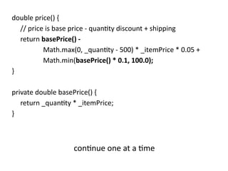 double price() {
// price is base price - quantity discount + shipping
return basePrice() -
Math.max(0, _quantity - 500) * _itemPrice * 0.05 +
Math.min(basePrice() * 0.1, 100.0);
}
private double basePrice() {
return _quantity * _itemPrice;
}
continue one at a time
 