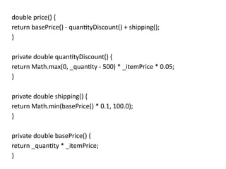 double price() {
return basePrice() - quantityDiscount() + shipping();
}
private double quantityDiscount() {
return Math.max(0, _quantity - 500) * _itemPrice * 0.05;
}
private double shipping() {
return Math.min(basePrice() * 0.1, 100.0);
}
private double basePrice() {
return _quantity * _itemPrice;
}
 