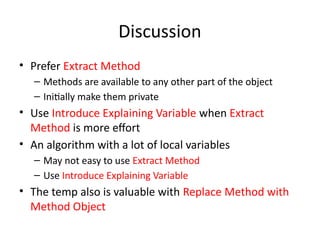 Discussion
• Prefer Extract Method
– Methods are available to any other part of the object
– Initially make them private
• Use Introduce Explaining Variable when Extract
Method is more effort
• An algorithm with a lot of local variables
– May not easy to use Extract Method
– Use Introduce Explaining Variable
• The temp also is valuable with Replace Method with
Method Object
 