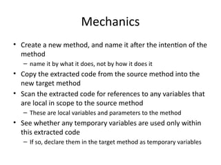 Mechanics
• Create a new method, and name it after the intention of the
method
– name it by what it does, not by how it does it
• Copy the extracted code from the source method into the
new target method
• Scan the extracted code for references to any variables that
are local in scope to the source method
– These are local variables and parameters to the method
• See whether any temporary variables are used only within
this extracted code
– If so, declare them in the target method as temporary variables
 
