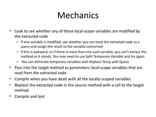 Mechanics
• Look to see whether any of these local-scope variables are modified by
the extracted code
– If one variable is modified, see whether you can treat the extracted code as a
query and assign the result to the variable concerned
– If this is awkward, or if there is more than one such variable, you can't extract the
method as it stands. You may need to use Split Temporary Variable and try again
– You can eliminate temporary variables with Replace Temp with Query
• Pass into the target method as parameters local-scope variables that are
read from the extracted code
• Compile when you have dealt with all the locally-scoped variables
• Replace the extracted code in the source method with a call to the target
method
• Compile and test
 