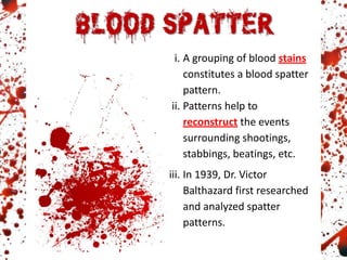 i. A grouping of blood stains
constitutes a blood spatter
pattern.
ii. Patterns help to
reconstruct the events
surrounding shootings,
stabbings, beatings, etc.
iii. In 1939, Dr. Victor
Balthazard first researched
and analyzed spatter
patterns.
 