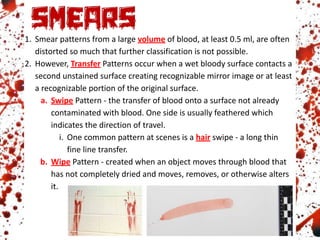 1. Smear patterns from a large volume of blood, at least 0.5 ml, are often
distorted so much that further classification is not possible.
2. However, Transfer Patterns occur when a wet bloody surface contacts a
second unstained surface creating recognizable mirror image or at least
a recognizable portion of the original surface.
a. Swipe Pattern - the transfer of blood onto a surface not already
contaminated with blood. One side is usually feathered which
indicates the direction of travel.
i. One common pattern at scenes is a hair swipe - a long thin
fine line transfer.
b. Wipe Pattern - created when an object moves through blood that
has not completely dried and moves, removes, or otherwise alters
it.
 