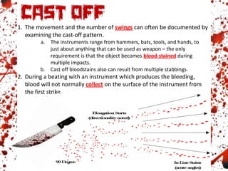 1. The movement and the number of swings can often be documented by
examining the cast-off pattern.
a. The instruments range from hammers, bats, tools, and hands, to
just about anything that can be used as weapon – the only
requirement is that the object becomes blood-stained during
multiple impacts.
b. Cast off bloodstains also can result from multiple stabbings.
2. During a beating with an instrument which produces the bleeding,
blood will not normally collect on the surface of the instrument from
the first strike.
 