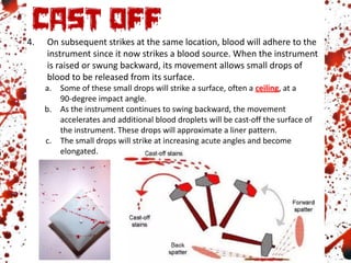 4. On subsequent strikes at the same location, blood will adhere to the
instrument since it now strikes a blood source. When the instrument
is raised or swung backward, its movement allows small drops of
blood to be released from its surface.
a. Some of these small drops will strike a surface, often a ceiling, at a
90-degree impact angle.
b. As the instrument continues to swing backward, the movement
accelerates and additional blood droplets will be cast-off the surface of
the instrument. These drops will approximate a liner pattern.
c. The small drops will strike at increasing acute angles and become
elongated.
 