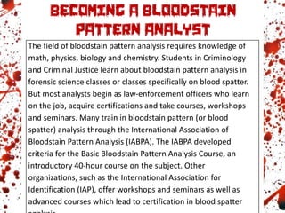 The field of bloodstain pattern analysis requires knowledge of
math, physics, biology and chemistry. Students in Criminology
and Criminal Justice learn about bloodstain pattern analysis in
forensic science classes or classes specifically on blood spatter.
But most analysts begin as law-enforcement officers who learn
on the job, acquire certifications and take courses, workshops
and seminars. Many train in bloodstain pattern (or blood
spatter) analysis through the International Association of
Bloodstain Pattern Analysis (IABPA). The IABPA developed
criteria for the Basic Bloodstain Pattern Analysis Course, an
introductory 40-hour course on the subject. Other
organizations, such as the International Association for
Identification (IAP), offer workshops and seminars as well as
advanced courses which lead to certification in blood spatter
 
