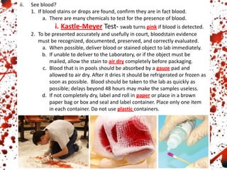 ii. See blood?
1. If blood stains or drops are found, confirm they are in fact blood.
a. There are many chemicals to test for the presence of blood.
i. Kastle-Meyer Test- swab turns pink if blood is detected.
2. To be presented accurately and usefully in court, bloodstain evidence
must be recognized, documented, preserved, and correctly evaluated.
a. When possible, deliver blood or stained object to lab immediately.
b. If unable to deliver to the Laboratory, or if the object must be
mailed, allow the stain to air dry completely before packaging.
c. Blood that is in pools should be absorbed by a gauze pad and
allowed to air dry. After it dries it should be refrigerated or frozen as
soon as possible. Blood should be taken to the lab as quickly as
possible; delays beyond 48 hours may make the samples useless.
d. If not completely dry, label and roll in paper or place in a brown
paper bag or box and seal and label container. Place only one item
in each container. Do not use plastic containers.
 