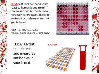 ELISA test uses antibodies that
react to human blood to tell if
mammal blood is from human.
However in rare cases, it can be
confused with chimpanzee and
gorilla blood.
ELISA is an abbreviation for
"enzyme-linked immunosorbent assay."
ELISA is a test
that detects
and measures
antibodies in
your blood.
 