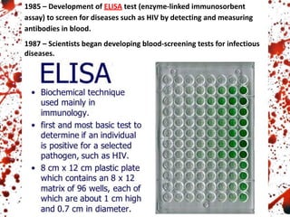 1985 – Development of ELISA test (enzyme-linked immunosorbent
assay) to screen for diseases such as HIV by detecting and measuring
antibodies in blood.
1987 – Scientists began developing blood-screening tests for infectious
diseases.
 