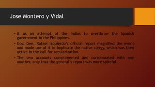 Jose Montero y Vidal
• it as an attempt of the Indios to overthrow the Spanish
government in the Philippines.
• Gov. Gen. Rafael Izquierdo’s official report magnified the event
and made use of it to implicate the native clergy, which was then
active in the call for secularization.
• The two accounts complimented and corroborated with one
another, only that the general’s report was more spiteful.
 