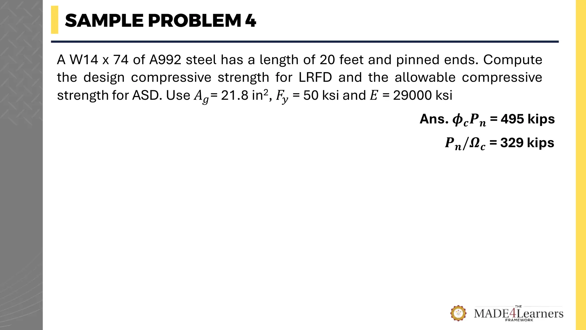 SAMPLE PROBLEM 4
A W14 x 74 of A992 steel has a length of 20 feet and pinned ends. Compute
the design compressive strength for LRFD and the allowable compressive
strength for ASD. Use 𝐴𝑔= 21.8 in2, 𝐹𝑦 = 50 ksi and 𝐸 = 29000 ksi
Ans. 𝝓𝒄𝑷𝒏 = 495 kips
𝑷𝒏/𝜴𝒄 = 329 kips
 