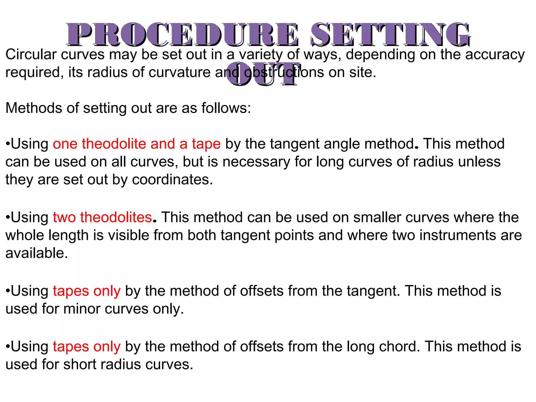 PROCEDURE ways, depending on the accuracy
SETTING
Circular curves may be set out in a variety of
required, its radius of curvature and obstructions on site.
OUT
Methods of setting out are as follows:
•Using one theodolite and a tape by the tangent angle method. This method
can be used on all curves, but is necessary for long curves of radius unless
they are set out by coordinates.
•Using two theodolites. This method can be used on smaller curves where the
whole length is visible from both tangent points and where two instruments are
available.
•Using tapes only by the method of offsets from the tangent. This method is
used for minor curves only.
•Using tapes only by the method of offsets from the long chord. This method is
used for short radius curves.

 