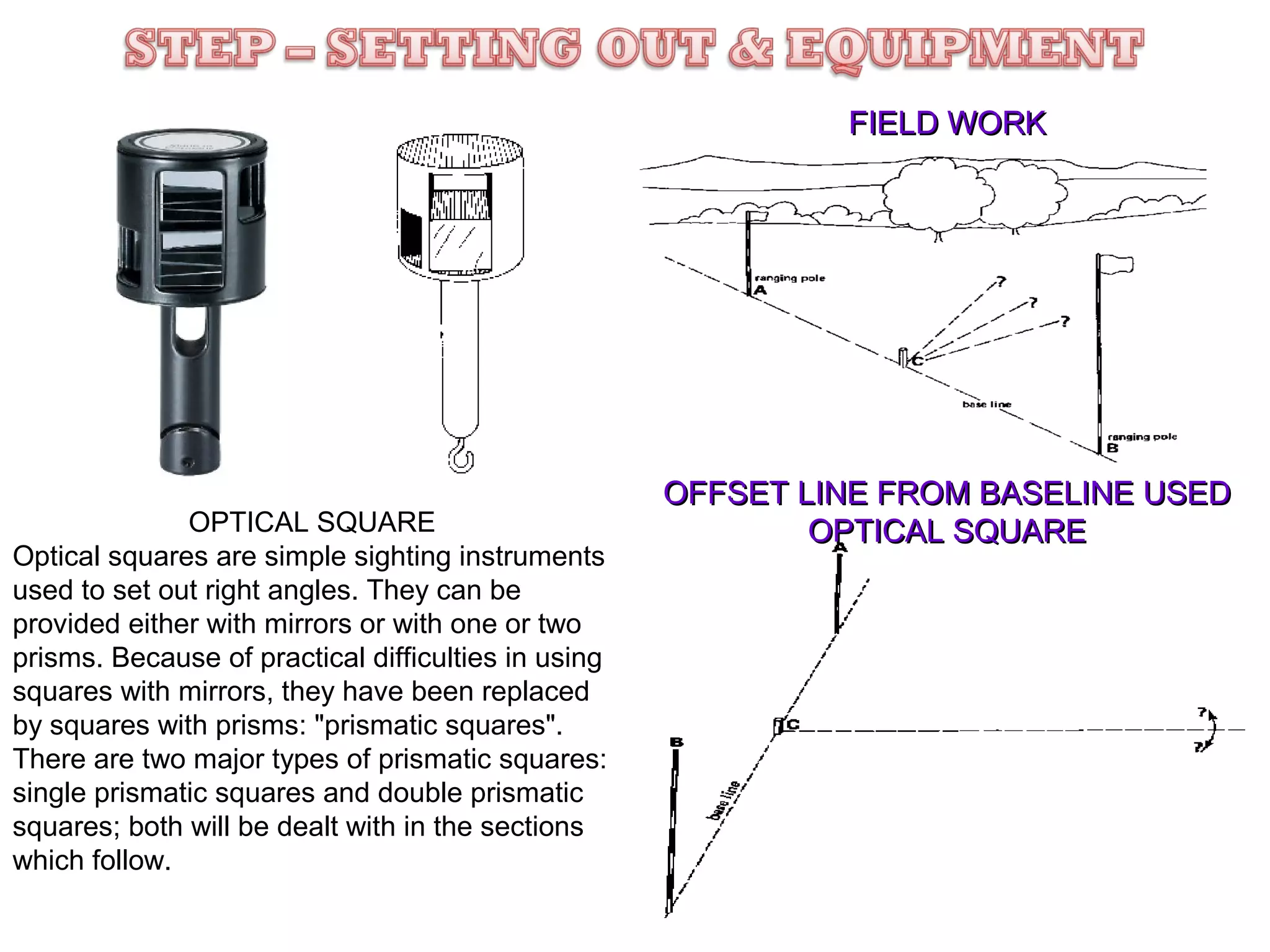 FIELD WORK

OPTICAL SQUARE
Optical squares are simple sighting instruments
used to set out right angles. They can be
provided either with mirrors or with one or two
prisms. Because of practical difficulties in using
squares with mirrors, they have been replaced
by squares with prisms: "prismatic squares".
There are two major types of prismatic squares:
single prismatic squares and double prismatic
squares; both will be dealt with in the sections
which follow.

OFFSET LINE FROM BASELINE USED
OPTICAL SQUARE

 