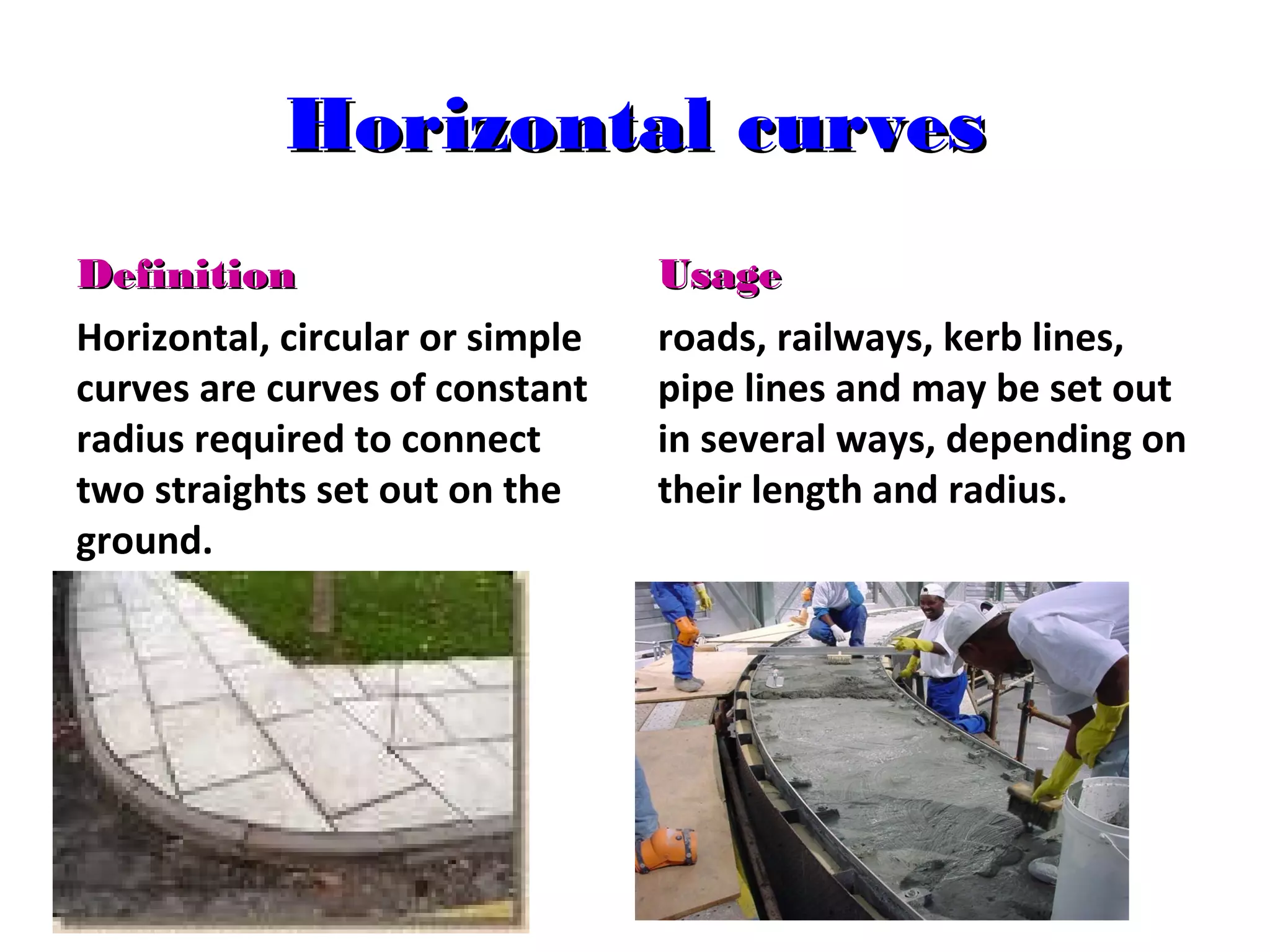 Horizontal curves
Definition
Horizontal, circular or simple
curves are curves of constant
radius required to connect
two straights set out on the
ground.

Usage
roads, railways, kerb lines,
pipe lines and may be set out
in several ways, depending on
their length and radius.

 