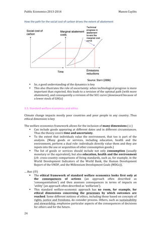 Public 
Economics 
2013-­‐2014 
Manon 
Cuylits 
How 
the 
path 
for 
the 
social 
cost 
of 
carbon 
drives 
the 
extent 
of 
abatement 
24 
• So, 
a 
good 
understanding 
of 
the 
dynamics 
is 
key 
• This 
also 
illustrates 
the 
role 
of 
uncertainty: 
when 
technological 
progress 
is 
more 
important 
than 
expected, 
this 
leads 
to 
a 
revision 
of 
the 
optimal 
path 
(with 
more 
abatement), 
and 
consequently 
a 
revision 
of 
the 
SCC 
curve 
(downward 
because 
of 
a 
lower 
stock 
of 
GHGs) 
3.3. 
Standard 
welfare 
economics 
and 
ethics 
Climate 
change 
impacts 
mostly 
poor 
countries 
and 
poor 
people 
in 
any 
country. 
Thus 
ethical 
dimension 
is 
key 
The 
welfare 
economics 
framework 
allows 
for 
the 
inclusion 
of 
many 
dimensions 
(☺) 
• Can 
include 
goods 
appearing 
at 
different 
dates 
and 
in 
different 
circumstances. 
Thus 
the 
theory 
covers 
time 
and 
uncertainty. 
• To 
the 
extent 
that 
individuals 
value 
the 
environment, 
that 
too 
is 
part 
of 
the 
analysis. 
(Many 
goods 
or 
services, 
including 
education, 
health 
and 
the 
environment, 
perform 
a 
dual 
role: 
individuals 
directly 
value 
them 
and 
they 
are 
inputs 
into 
the 
use 
or 
acquisition 
of 
other 
consumption 
goods.) 
• The 
list 
of 
goods 
or 
services 
should 
include 
not 
only 
consumption 
(usually 
monetary 
or 
the 
equivalent), 
but 
also 
education, 
health 
and 
the 
environment 
(cfr. 
cross-­‐country 
comparisons 
of 
living 
standards, 
such 
as, 
for 
example, 
in 
the 
World 
Development 
Indicators 
of 
the 
World 
Bank, 
the 
Human 
Development 
Report 
of 
the 
UNDP, 
and 
the 
Millennium 
Development 
Goals 
(MDGs)). 
… 
But: 
(L) 
• The 
ethical 
framework 
of 
standard 
welfare 
economics 
looks 
first 
only 
at 
the 
consequences 
of 
actions 
(an 
approach 
often 
described 
as 
‘consequentialism’) 
and 
then 
assesses 
consequences 
in 
terms 
of 
impacts 
on 
‘utility’ 
(an 
approach 
often 
described 
as 
‘welfarism’). 
• This 
standard 
welfare-­‐economic 
approach 
has 
no 
room, 
for 
example, 
for 
ethical 
dimensions 
concerning 
the 
processes 
by 
which 
outcomes 
are 
reached. 
Some 
different 
notions 
of 
ethics, 
including 
those 
based 
on 
concepts 
of 
rights, 
justice 
and 
freedoms, 
do 
consider 
process. 
Others, 
such 
as 
sustainability 
and 
stewardship, 
emphasise 
particular 
aspects 
of 
the 
consequences 
of 
decisions 
for 
others 
and 
for 
the 
future. 
 