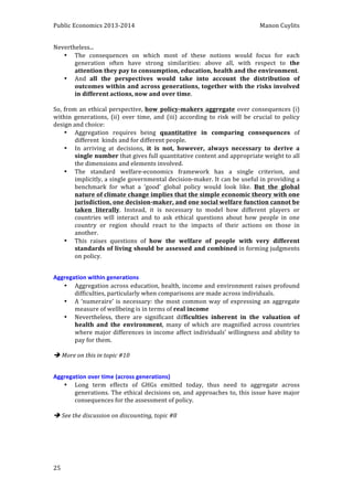 Public 
Economics 
2013-­‐2014 
Manon 
Cuylits 
Nevertheless... 
25 
• The 
consequences 
on 
which 
most 
of 
these 
notions 
would 
focus 
for 
each 
generation 
often 
have 
strong 
similarities: 
above 
all, 
with 
respect 
to 
the 
attention 
they 
pay 
to 
consumption, 
education, 
health 
and 
the 
environment. 
• And 
all 
the 
perspectives 
would 
take 
into 
account 
the 
distribution 
of 
outcomes 
within 
and 
across 
generations, 
together 
with 
the 
risks 
involved 
in 
different 
actions, 
now 
and 
over 
time. 
So, 
from 
an 
ethical 
perspective, 
how 
policy-­‐makers 
aggregate 
over 
consequences 
(i) 
within 
generations, 
(ii) 
over 
time, 
and 
(iii) 
according 
to 
risk 
will 
be 
crucial 
to 
policy 
design 
and 
choice: 
• Aggregation 
requires 
being 
quantitative 
in 
comparing 
consequences 
of 
different 
kinds 
and 
for 
different 
people. 
• In 
arriving 
at 
decisions, 
it 
is 
not, 
however, 
always 
necessary 
to 
derive 
a 
single 
number 
that 
gives 
full 
quantitative 
content 
and 
appropriate 
weight 
to 
all 
the 
dimensions 
and 
elements 
involved. 
• The 
standard 
welfare-­‐economics 
framework 
has 
a 
single 
criterion, 
and 
implicitly, 
a 
single 
governmental 
decision-­‐maker. 
It 
can 
be 
useful 
in 
providing 
a 
benchmark 
for 
what 
a 
‘good’ 
global 
policy 
would 
look 
like. 
But 
the 
global 
nature 
of 
climate 
change 
implies 
that 
the 
simple 
economic 
theory 
with 
one 
jurisdiction, 
one 
decision-­‐maker, 
and 
one 
social 
welfare 
function 
cannot 
be 
taken 
literally. 
Instead, 
it 
is 
necessary 
to 
model 
how 
different 
players 
or 
countries 
will 
interact 
and 
to 
ask 
ethical 
questions 
about 
how 
people 
in 
one 
country 
or 
region 
should 
react 
to 
the 
impacts 
of 
their 
actions 
on 
those 
in 
another. 
• This 
raises 
questions 
of 
how 
the 
welfare 
of 
people 
with 
very 
different 
standards 
of 
living 
should 
be 
assessed 
and 
combined 
in 
forming 
judgments 
on 
policy. 
Aggregation 
within 
generations 
• Aggregation 
across 
education, 
health, 
income 
and 
environment 
raises 
profound 
difficulties, 
particularly 
when 
comparisons 
are 
made 
across 
individuals. 
• A 
‘numeraire’ 
is 
necessary: 
the 
most 
common 
way 
of 
expressing 
an 
aggregate 
measure 
of 
wellbeing 
is 
in 
terms 
of 
real 
income 
• Nevertheless, 
there 
are 
significant 
difficulties 
inherent 
in 
the 
valuation 
of 
health 
and 
the 
environment, 
many 
of 
which 
are 
magnified 
across 
countries 
where 
major 
differences 
in 
income 
affect 
individuals’ 
willingness 
and 
ability 
to 
pay 
for 
them. 
è 
More 
on 
this 
in 
topic 
#10 
Aggregation 
over 
time 
(across 
generations) 
• Long 
term 
effects 
of 
GHGs 
emitted 
today, 
thus 
need 
to 
aggregate 
across 
generations. 
The 
ethical 
decisions 
on, 
and 
approaches 
to, 
this 
issue 
have 
major 
consequences 
for 
the 
assessment 
of 
policy. 
è 
See 
the 
discussion 
on 
discounting, 
topic 
#8 
 