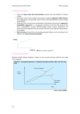 Public 
Economics 
2013-­‐2014 
Manon 
Cuylits 
3.4. 
Risk 
and 
uncertainty 
26 
• There 
are 
large 
risks 
and 
uncertainties 
around 
costs 
and 
benefits 
of 
climate 
change 
• Extension 
of 
the 
social 
welfare 
framework: 
standard 
expected 
utility 
theory; 
thus 
aggregation 
over 
possible 
‘states 
of 
the 
world’ 
(probabilities 
used 
to 
weight 
those 
states) 
• Difficulty: 
how 
to 
build 
those 
probabilities 
(distribution 
functions)? 
‘subjective’ 
probability 
approach, 
i.e. 
a 
pragmatic 
response 
to 
the 
fact 
that 
many 
of 
the 
‘true’ 
uncertainties 
around 
climate-­‐change 
policy 
cannot 
themselves 
be 
observed 
and 
quantified 
precisely, 
as 
they 
can 
be 
in 
many 
engineering 
problems, 
for 
example. 
• Risk 
aversion, 
derived 
from 
decreasing 
marginal 
utility, 
can 
be 
introduced. 
It 
is 
linked 
to 
the 
‘precautionary 
principle’. 
è 
More 
on 
this 
in 
Topic 
#9 
3.5. 
Non-­‐marginal 
impacts 
Without 
climate 
change 
mitigation, 
impacts 
on 
the 
overall 
economy 
could 
be 
very 
large 
(non-­‐marginal) 
 