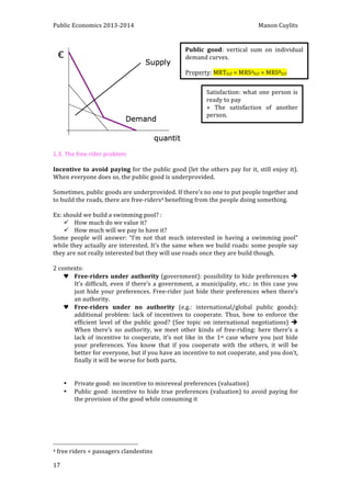 Public 
Economics 
2013-­‐2014 
Manon 
Cuylits 
1.3. 
The 
free-­‐rider 
problem 
Incentive 
to 
avoid 
paying 
17 
for 
the 
public 
good 
(let 
the 
others 
pay 
for 
it, 
still 
enjoy 
it). 
When 
everyone 
does 
so, 
the 
public 
good 
is 
underprovided. 
Sometimes, 
public 
goods 
are 
underprovided. 
If 
there’s 
no 
one 
to 
put 
people 
together 
and 
to 
build 
the 
roads, 
there 
are 
free-­‐riders4 
benefiting 
from 
the 
people 
doing 
something. 
Ex: 
should 
we 
build 
a 
swimming 
pool? 
: 
ü How 
much 
do 
we 
value 
it? 
ü How 
much 
will 
we 
pay 
to 
have 
it? 
Some 
people 
will 
answer: 
“I’m 
not 
that 
much 
interested 
in 
having 
a 
swimming 
pool” 
while 
they 
actually 
are 
interested. 
It’s 
the 
same 
when 
we 
build 
roads: 
some 
people 
say 
they 
are 
not 
really 
interested 
but 
they 
will 
use 
roads 
once 
they 
are 
build 
though. 
2 
contexts: 
♥ Free-­‐riders 
under 
authority 
(government): 
possibility 
to 
hide 
preferences 
è 
It’s 
difficult, 
even 
if 
there’s 
a 
government, 
a 
municipality, 
etc.: 
in 
this 
case 
you 
just 
hide 
your 
preferences. 
Free-­‐rider 
just 
hide 
their 
preferences 
when 
there’s 
an 
authority. 
♥ Free-­‐riders 
under 
no 
authority 
(e.g.: 
international/global 
public 
goods): 
additional 
problem: 
lack 
of 
incentives 
to 
cooperate. 
Thus, 
how 
to 
enforce 
the 
efficient 
level 
of 
the 
public 
good? 
(See 
topic 
on 
international 
negotiations) 
è 
When 
there’s 
no 
authority, 
we 
meet 
other 
kinds 
of 
free-­‐riding: 
here 
there’s 
a 
lack 
of 
incentive 
to 
cooperate, 
it’s 
not 
like 
in 
the 
1st 
case 
where 
you 
just 
hide 
your 
preferences. 
You 
know 
that 
if 
you 
cooperate 
with 
the 
others, 
it 
will 
be 
better 
for 
everyone, 
but 
if 
you 
have 
an 
incentive 
to 
not 
cooperate, 
and 
you 
don’t, 
finally 
it 
will 
be 
worse 
for 
both 
parts. 
• Private 
good: 
no 
incentive 
to 
misreveal 
preferences 
(valuation) 
• Public 
good: 
incentive 
to 
hide 
true 
preferences 
(valuation) 
to 
avoid 
paying 
for 
the 
provision 
of 
the 
good 
while 
consuming 
it 
4 
free 
riders 
= 
passagers 
clandestins 
Public 
good: 
vertical 
sum 
on 
individual 
demand 
curves. 
Property: 
MRTD,F 
= 
MRSAD,F 
= 
MRSBD,F 
Satisfaction: 
what 
one 
person 
is 
ready 
to 
pay 
+ 
The 
satisfaction 
of 
another 
person. 
 