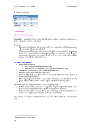 Public 
Economics 
2013-­‐2014 
Manon 
Cuylits 
è 
18 
Firework 
example: 
Valuation 
statement 
Alice 
4 
1 
Bob 
6 
2 
Total 
10 
3 
Provision 
Yes 
No 
2. 
Externalities 
2.1. 
Definition 
and 
analysis 
Externality 
= 
an 
activity 
of 
one 
entity 
that 
affects 
the 
welfare 
of 
another 
entity 
in 
a 
way 
that 
is 
outside 
the 
market 
mechanism. 
Examples: 
• Emissions 
of 
pollutants 
due 
to 
road 
traffic 
are 
responsible 
for 
health 
problems 
è 
externality: 
efficiency 
is 
affected 
• The 
presence 
of 
European 
Institutions 
in 
Brussels 
is 
responsible 
for 
an 
increase 
in 
the 
price 
of 
housing 
thus 
increasing 
the 
welfare 
of 
property 
owners 
è 
not 
an 
externality: 
efficiency 
is 
not 
necessarily 
affected; 
however, 
equity 
is 
affected 
by 
a 
change 
in 
distribution 
of 
real 
income 
The 
lake 
or 
river 
example5 
• Nobody 
owns 
the 
lake 
o Alice 
uses 
to 
fish 
and 
swim 
in 
the 
lake 
o Bob 
operates 
a 
factory 
that 
discharges 
pollutants 
in 
the 
lake 
• Thus 
Bob’s 
activities 
make 
Alice 
worse 
off: 
externality 
• Water 
is 
scarce 
resource 
but 
it 
has 
no 
price 
• Consequently, 
Bob 
uses 
the 
water 
as 
an 
input 
with 
zero-­‐price, 
that 
is 
in 
inefficiently 
large 
quantities. 
• Other 
inputs: 
price 
reflects 
the 
value 
of 
their 
alternative 
uses; 
Bob 
has 
to 
pay 
the 
price, 
otherwise 
the 
owners 
of 
those 
inputs 
sell 
them 
to 
others 
people. 
An 
externality 
is 
the 
consequence 
of 
the 
lack 
of 
property 
right: 
• If 
Alice 
owns 
the 
lake, 
she 
could 
charge 
Bob 
for 
polluting 
the 
lake; 
Bob 
would 
then 
account 
for 
the 
price 
of 
this 
input 
in 
his 
production 
decisions 
• If 
Bob 
owns 
the 
lake, 
he 
could 
charge 
Alice 
for 
fishing 
in 
the 
lake; 
Bob 
knows 
he 
can 
ask 
her 
a 
higher 
price 
when 
he 
discharge 
less 
pollutants 
Thus, 
as 
long 
as 
someone 
owns 
the 
resource, 
its 
price 
reflects 
the 
value 
for 
alternative 
uses. 
5 
Manque 
notes 
jusqu’à 
la 
fin 
du 
chapitre 
 