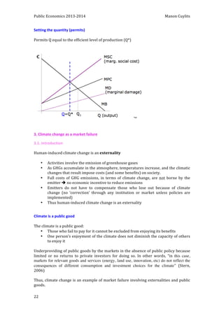 Public 
Economics 
2013-­‐2014 
Manon 
Cuylits 
Setting 
the 
quantity 
(permits) 
Permits 
Q 
equal 
to 
the 
efficient 
level 
of 
production 
(Q*) 
3. 
Climate 
change 
as 
a 
market 
failure 
3.1. 
Introduction 
Human-­‐induced 
climate 
change 
is 
an 
22 
externality 
• Activities 
involve 
the 
emission 
of 
greenhouse 
gases 
• As 
GHGs 
accumulate 
in 
the 
atmosphere, 
temperatures 
increase, 
and 
the 
climatic 
changes 
that 
result 
impose 
costs 
(and 
some 
benefits) 
on 
society. 
• Full 
costs 
of 
GHG 
emissions, 
in 
terms 
of 
climate 
change, 
are 
not 
borne 
by 
the 
emitter 
è 
no 
economic 
incentive 
to 
reduce 
emissions 
• Emitters 
do 
not 
have 
to 
compensate 
those 
who 
lose 
out 
because 
of 
climate 
change 
(no 
‘correction’ 
through 
any 
institution 
or 
market 
unless 
policies 
are 
implemented) 
• Thus 
human-­‐induced 
climate 
change 
is 
an 
externality 
Climate 
is 
a 
public 
good 
The 
climate 
is 
a 
public 
good: 
• Those 
who 
fail 
to 
pay 
for 
it 
cannot 
be 
excluded 
from 
enjoying 
its 
benefits 
• One 
person’s 
enjoyment 
of 
the 
climate 
does 
not 
diminish 
the 
capacity 
of 
others 
to 
enjoy 
it 
Underproviding 
of 
public 
goods 
by 
the 
markets 
in 
the 
absence 
of 
public 
policy 
because 
limited 
or 
no 
returns 
to 
private 
investors 
for 
doing 
so. 
In 
other 
words, 
“in 
this case, 
markets for relevant goods and services (energy, land use, innovation, etc) do not reflect the 
consequences of different consumption and investment choices for the climate” (Stern, 
2006) 
Thus, 
climate 
change 
is 
an 
example 
of 
market 
failure 
involving 
externalities 
and 
public 
goods. 
 