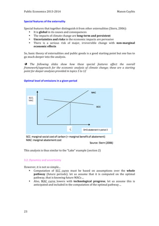 Public 
Economics 
2013-­‐2014 
Manon 
Cuylits 
Special 
features 
of 
the 
externality 
Special 
features 
that 
together 
distinguish 
it 
from 
other 
externalities 
(Stern, 
2006): 
23 
• It 
is 
global 
in 
its 
causes 
and 
consequences 
• The 
impacts 
of 
climate 
change 
are 
long-­‐term 
and 
persistent 
• Uncertainties 
and 
risks 
in 
the 
economic 
impacts 
are 
pervasive 
• There 
is 
a 
serious 
risk 
of 
major, 
irreversible 
change 
with 
non-­‐marginal 
economic 
effects 
So, 
basic 
theory 
of 
externalities 
and 
public 
goods 
is 
a 
good 
starting 
point 
but 
one 
has 
to 
go 
much 
deeper 
into 
the 
analysis. 
è 
The 
following 
slides 
show 
how 
these 
special 
features 
affect 
the 
overall 
framework/approach 
for 
the 
economic 
analysis 
of 
climate 
change; 
these 
are 
a 
starting 
point 
for 
deeper 
analyses 
provided 
in 
topics 
5 
to 
12 
Optimal 
level 
of 
emissions 
in 
a 
given 
period 
This 
analysis 
is 
thus 
similar 
to 
the 
“Lake” 
example 
(section 
2) 
3.2. 
Dynamics 
and 
uncertainty 
However, 
it 
is 
not 
so 
simple... 
• Computation 
of 
SCC 
curve 
must 
be 
based 
on 
assumptions 
over 
the 
whole 
pathway 
(future 
periods); 
let 
us 
assume 
that 
it 
is 
computed 
on 
the 
optimal 
pathway, 
that 
is 
knowing 
future 
MACs 
... 
• Also, 
MAC 
curve 
lowers 
with 
technological 
progress; 
let 
us 
assume 
this 
is 
anticipated 
and 
included 
in 
the 
computation 
of 
the 
optimal 
pathway 
... 
 
