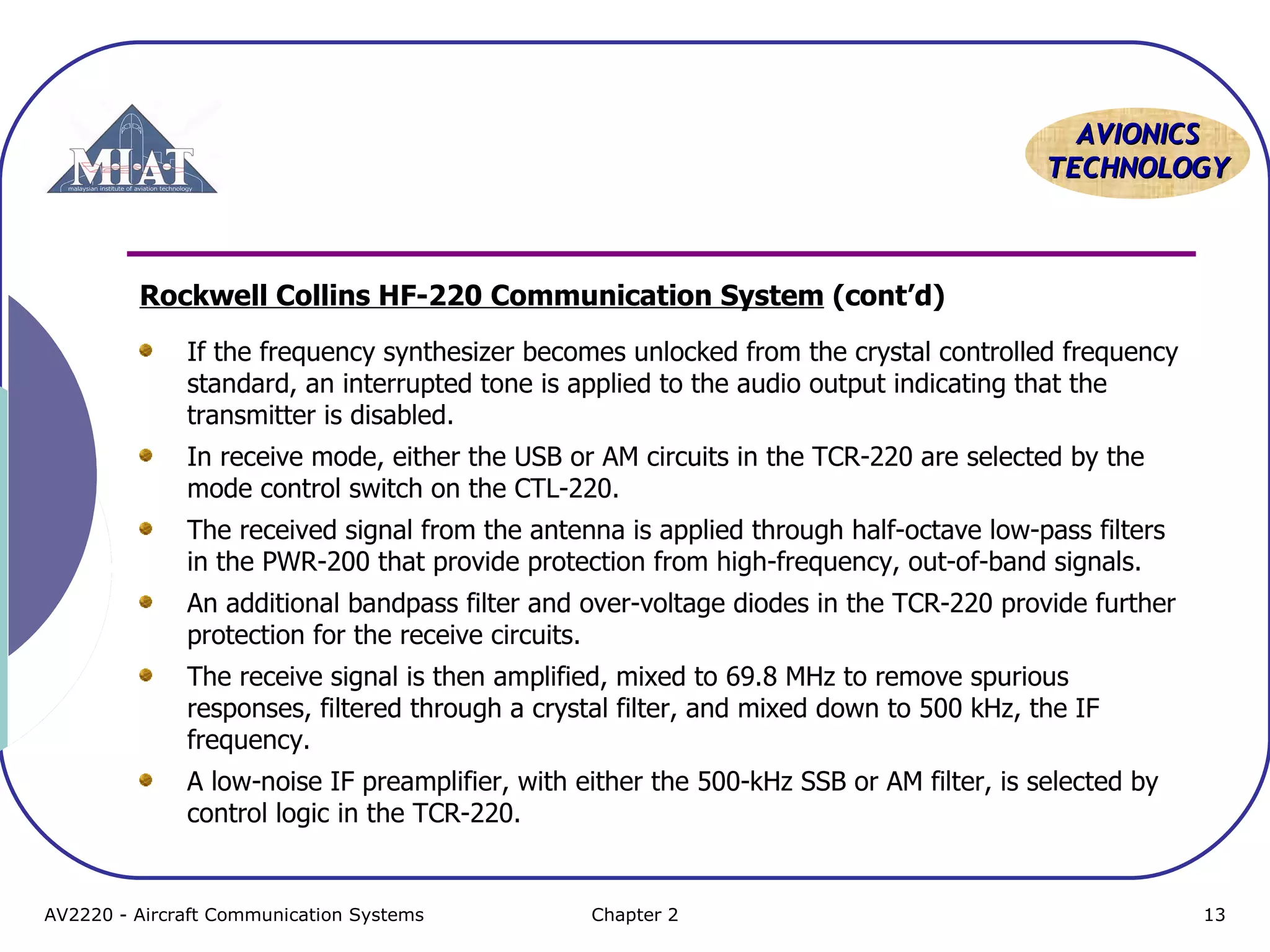 AVIONICS
TECHNOLOGY

Rockwell Collins HF-220 Communication System (cont’d)
If the frequency synthesizer becomes unlocked from the crystal controlled frequency
standard, an interrupted tone is applied to the audio output indicating that the
transmitter is disabled.
In receive mode, either the USB or AM circuits in the TCR-220 are selected by the
mode control switch on the CTL-220.
The received signal from the antenna is applied through half-octave low-pass filters
in the PWR-200 that provide protection from high-frequency, out-of-band signals.
An additional bandpass filter and over-voltage diodes in the TCR-220 provide further
protection for the receive circuits.
The receive signal is then amplified, mixed to 69.8 MHz to remove spurious
responses, filtered through a crystal filter, and mixed down to 500 kHz, the IF
frequency.
A low-noise IF preamplifier, with either the 500-kHz SSB or AM filter, is selected by
control logic in the TCR-220.

AV2220 - Aircraft Communication Systems

Chapter 2

13

 
