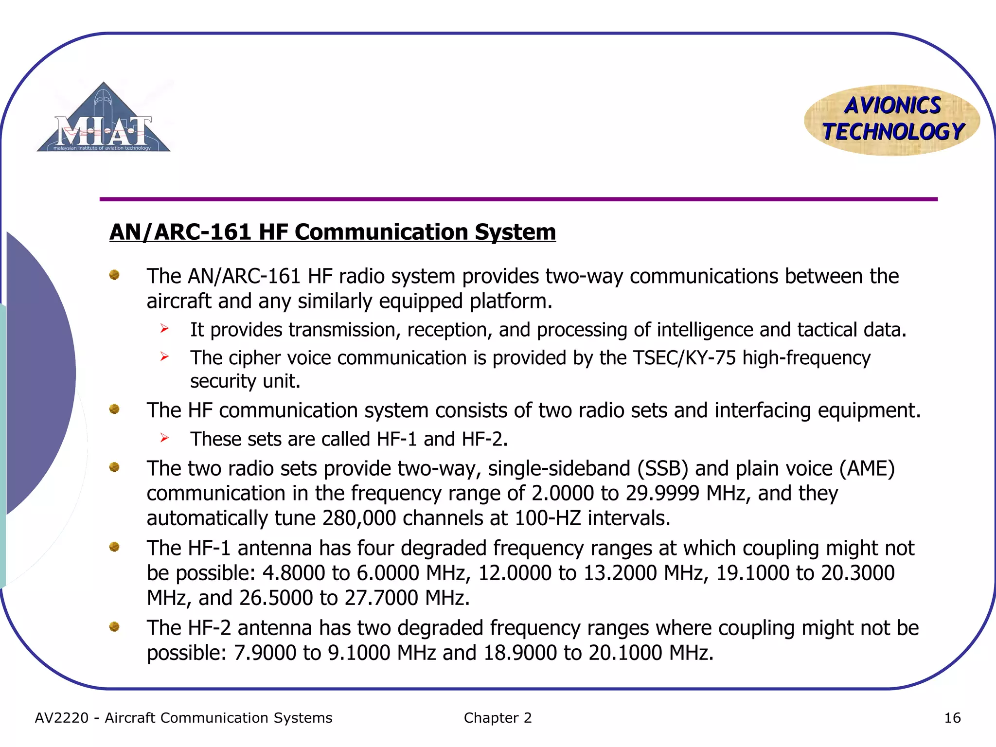 AVIONICS
TECHNOLOGY

AN/ARC-161 HF Communication System
The AN/ARC-161 HF radio system provides two-way communications between the
aircraft and any similarly equipped platform.



It provides transmission, reception, and processing of intelligence and tactical data.
The cipher voice communication is provided by the TSEC/KY-75 high-frequency
security unit.

The HF communication system consists of two radio sets and interfacing equipment.


These sets are called HF-1 and HF-2.

The two radio sets provide two-way, single-sideband (SSB) and plain voice (AME)
communication in the frequency range of 2.0000 to 29.9999 MHz, and they
automatically tune 280,000 channels at 100-HZ intervals.
The HF-1 antenna has four degraded frequency ranges at which coupling might not
be possible: 4.8000 to 6.0000 MHz, 12.0000 to 13.2000 MHz, 19.1000 to 20.3000
MHz, and 26.5000 to 27.7000 MHz.
The HF-2 antenna has two degraded frequency ranges where coupling might not be
possible: 7.9000 to 9.1000 MHz and 18.9000 to 20.1000 MHz.
AV2220 - Aircraft Communication Systems

Chapter 2

16

 