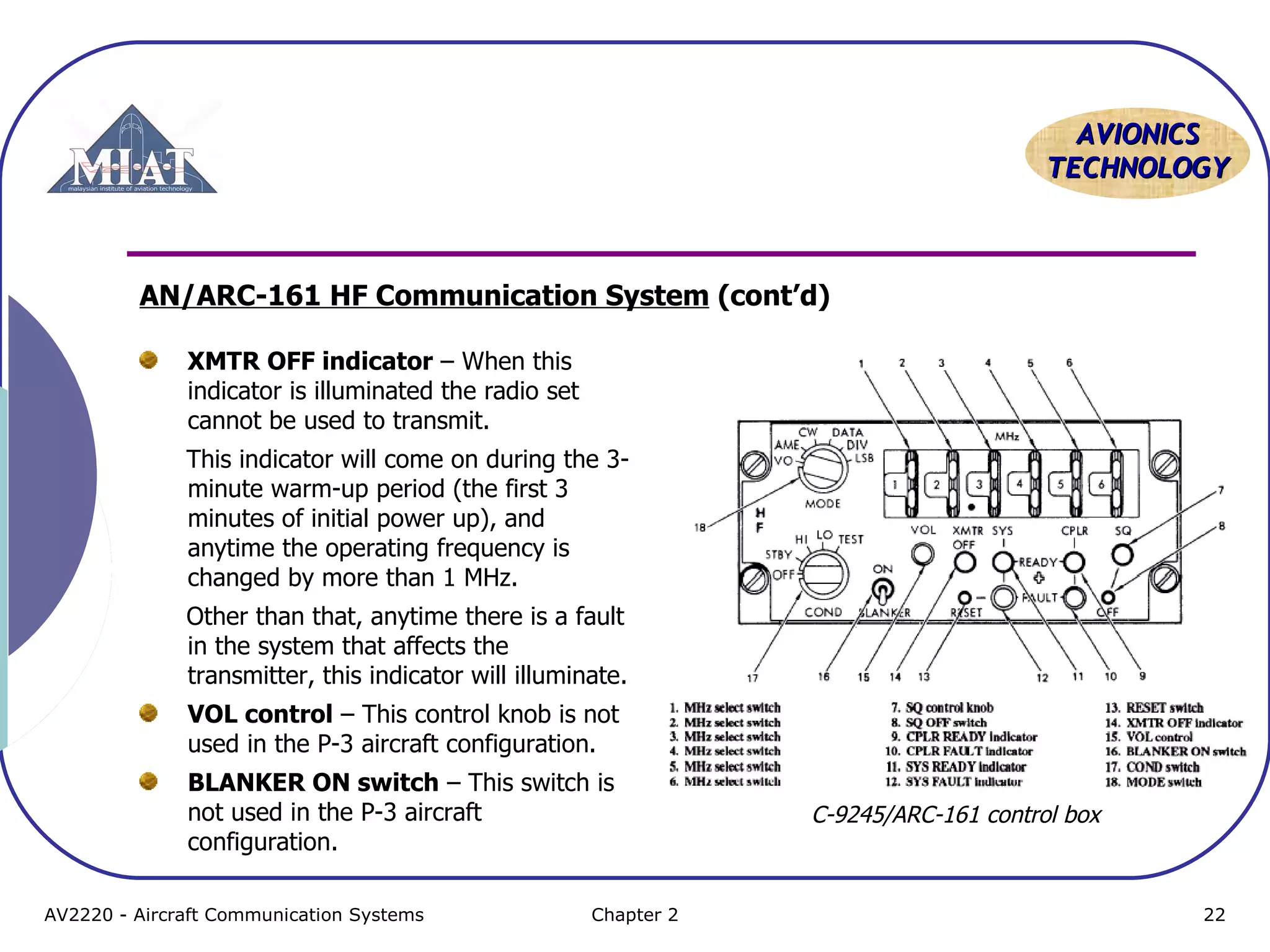 AVIONICS
TECHNOLOGY

AN/ARC-161 HF Communication System (cont’d)
XMTR OFF indicator – When this
indicator is illuminated the radio set
cannot be used to transmit.
This indicator will come on during the 3minute warm-up period (the first 3
minutes of initial power up), and
anytime the operating frequency is
changed by more than 1 MHz.
Other than that, anytime there is a fault
in the system that affects the
transmitter, this indicator will illuminate.
VOL control – This control knob is not
used in the P-3 aircraft configuration.
BLANKER ON switch – This switch is
not used in the P-3 aircraft
configuration.
AV2220 - Aircraft Communication Systems

Chapter 2

C-9245/ARC-161 control box

22

 