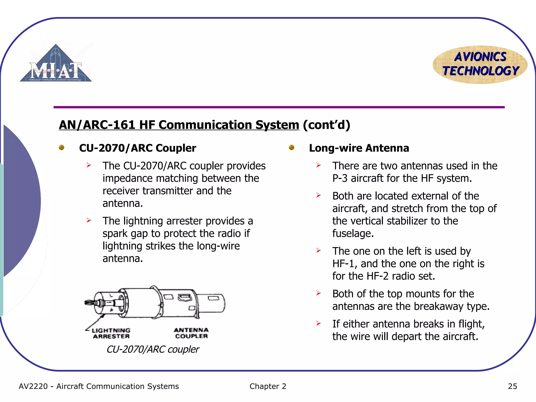 AVIONICS
TECHNOLOGY

AN/ARC-161 HF Communication System (cont’d)
CU-2070/ARC Coupler

Long-wire Antenna

The lightning arrester provides a
spark gap to protect the radio if
lightning strikes the long-wire
antenna.

There are two antennas used in the
P-3 aircraft for the HF system.



Both are located external of the
aircraft, and stretch from the top of
the vertical stabilizer to the
fuselage.



The one on the left is used by
HF-1, and the one on the right is
for the HF-2 radio set.
Both of the top mounts for the
antennas are the breakaway type.





The CU-2070/ARC coupler provides
impedance matching between the
receiver transmitter and the
antenna.







If either antenna breaks in flight,
the wire will depart the aircraft.

CU-2070/ARC coupler

AV2220 - Aircraft Communication Systems

Chapter 2

25

 