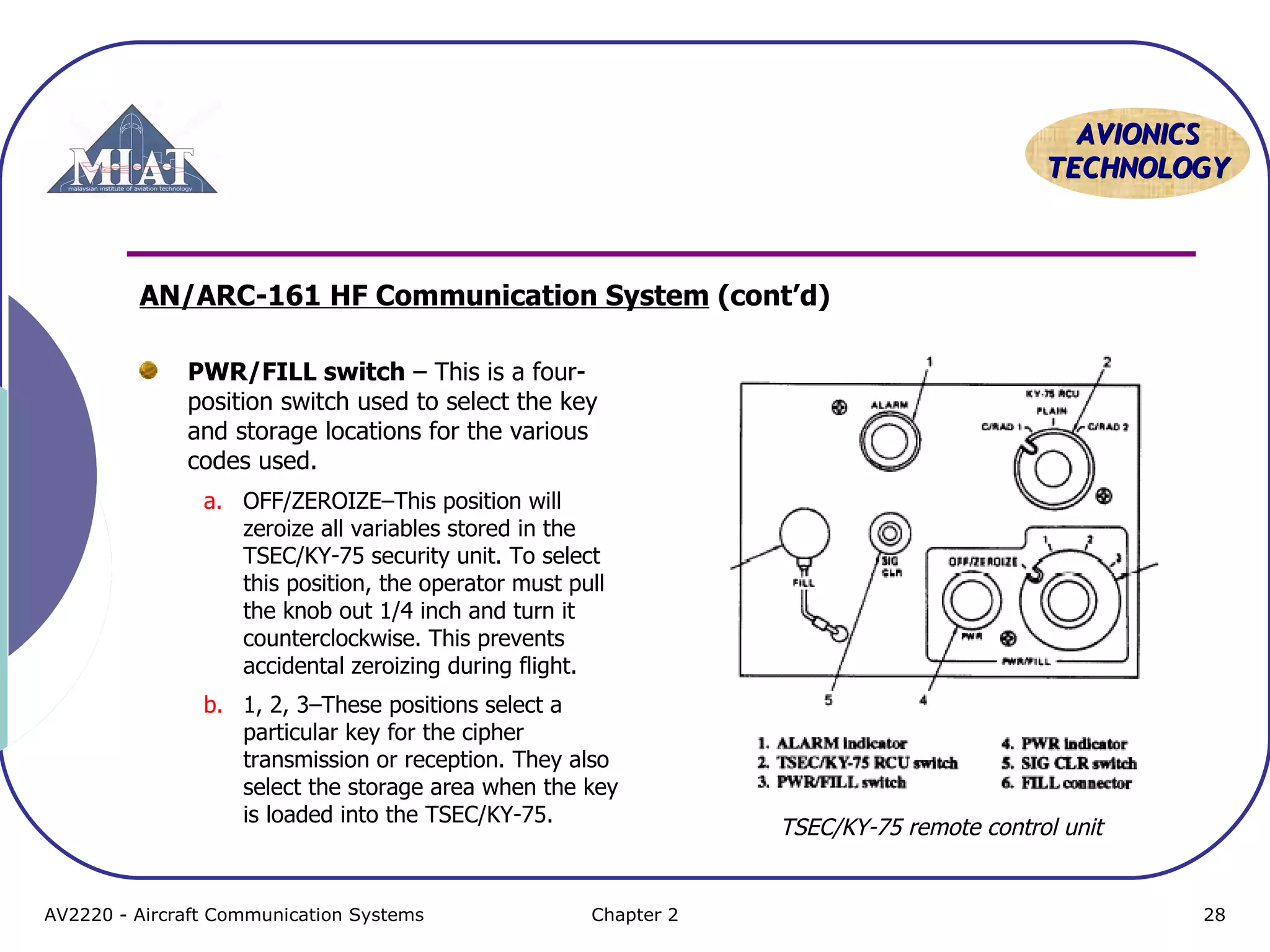 AVIONICS
TECHNOLOGY

AN/ARC-161 HF Communication System (cont’d)
PWR/FILL switch – This is a fourposition switch used to select the key
and storage locations for the various
codes used.
a. OFF/ZEROIZE–This position will
zeroize all variables stored in the
TSEC/KY-75 security unit. To select
this position, the operator must pull
the knob out 1/4 inch and turn it
counterclockwise. This prevents
accidental zeroizing during flight.
b. 1, 2, 3–These positions select a
particular key for the cipher
transmission or reception. They also
select the storage area when the key
is loaded into the TSEC/KY-75.

AV2220 - Aircraft Communication Systems

Chapter 2

TSEC/KY-75 remote control unit

28

 