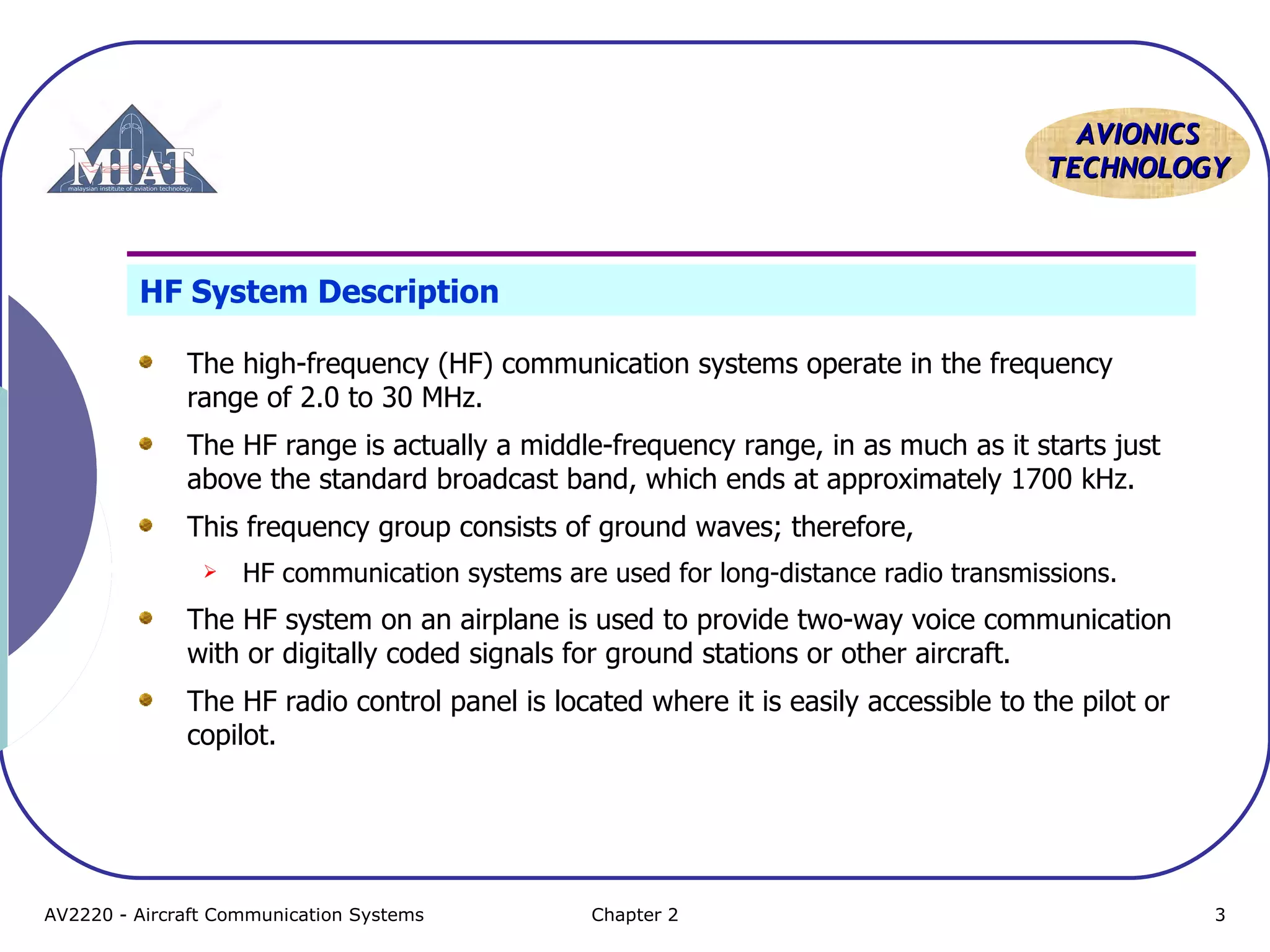 AVIONICS
TECHNOLOGY

HF System Description
The high-frequency (HF) communication systems operate in the frequency
range of 2.0 to 30 MHz.
The HF range is actually a middle-frequency range, in as much as it starts just
above the standard broadcast band, which ends at approximately 1700 kHz.
This frequency group consists of ground waves; therefore,


HF communication systems are used for long-distance radio transmissions.

The HF system on an airplane is used to provide two-way voice communication
with or digitally coded signals for ground stations or other aircraft.
The HF radio control panel is located where it is easily accessible to the pilot or
copilot.

AV2220 - Aircraft Communication Systems

Chapter 2

3

 