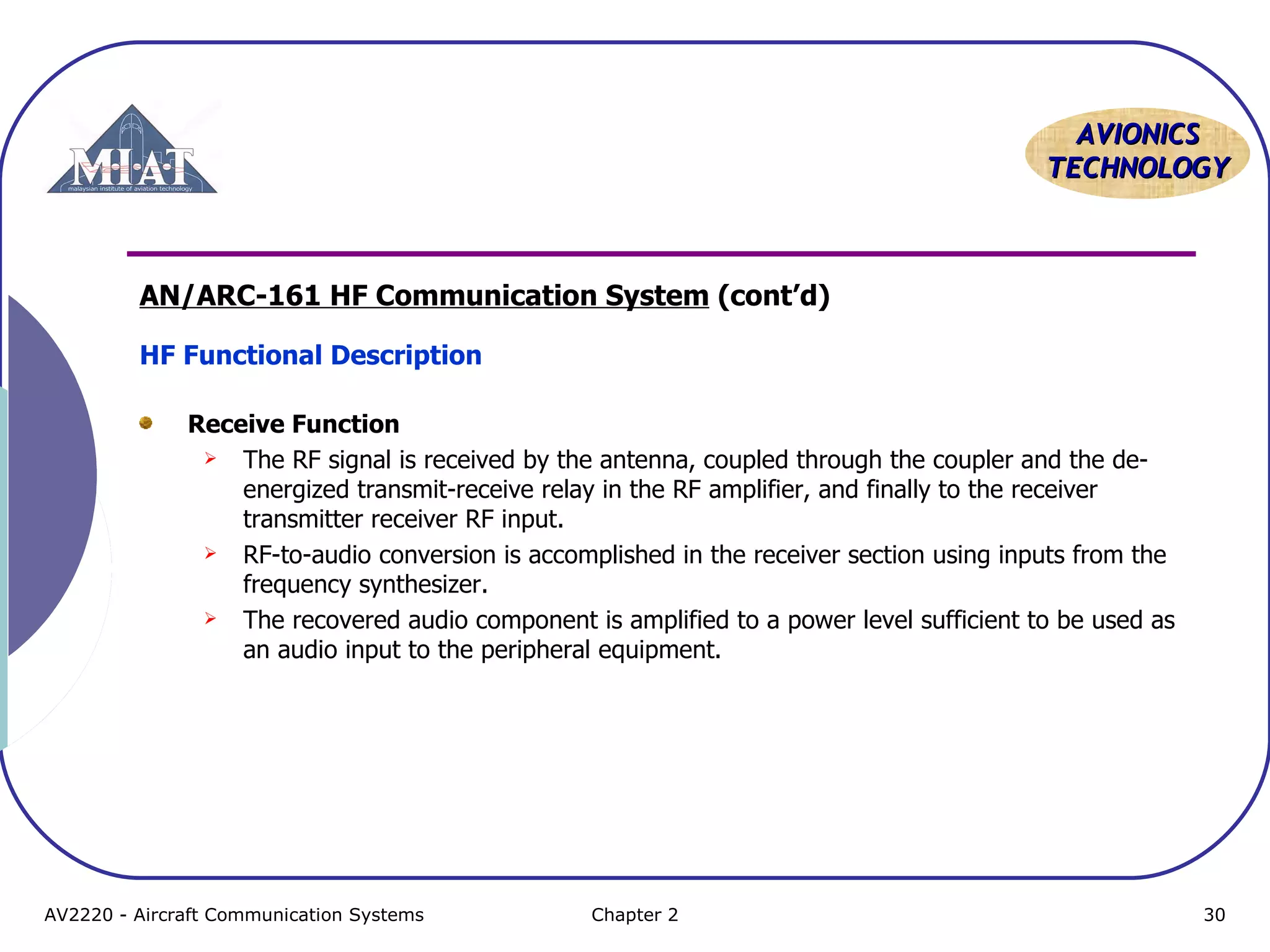AVIONICS
TECHNOLOGY

AN/ARC-161 HF Communication System (cont’d)
HF Functional Description
Receive Function
 The RF signal is received by the antenna, coupled through the coupler and the deenergized transmit-receive relay in the RF amplifier, and finally to the receiver
transmitter receiver RF input.
 RF-to-audio conversion is accomplished in the receiver section using inputs from the
frequency synthesizer.
 The recovered audio component is amplified to a power level sufficient to be used as
an audio input to the peripheral equipment.

AV2220 - Aircraft Communication Systems

Chapter 2

30

 