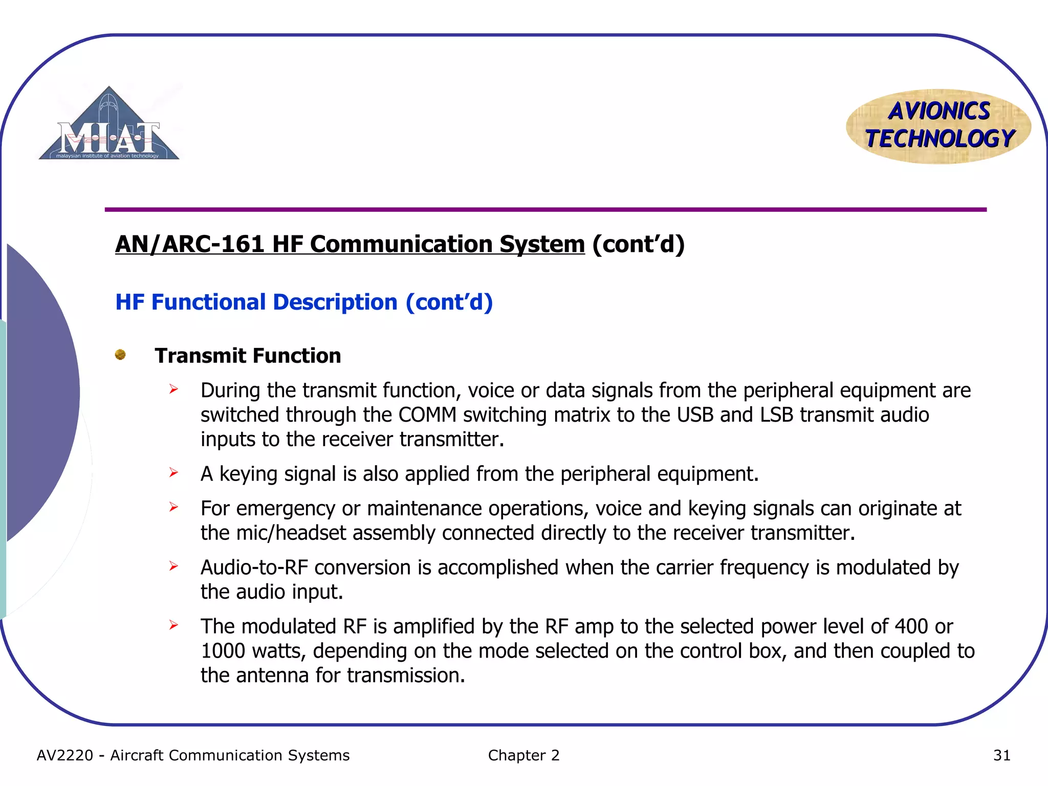 AVIONICS
TECHNOLOGY

AN/ARC-161 HF Communication System (cont’d)
HF Functional Description (cont’d)
Transmit Function


During the transmit function, voice or data signals from the peripheral equipment are
switched through the COMM switching matrix to the USB and LSB transmit audio
inputs to the receiver transmitter.



A keying signal is also applied from the peripheral equipment.



For emergency or maintenance operations, voice and keying signals can originate at
the mic/headset assembly connected directly to the receiver transmitter.



Audio-to-RF conversion is accomplished when the carrier frequency is modulated by
the audio input.



The modulated RF is amplified by the RF amp to the selected power level of 400 or
1000 watts, depending on the mode selected on the control box, and then coupled to
the antenna for transmission.

AV2220 - Aircraft Communication Systems

Chapter 2

31

 