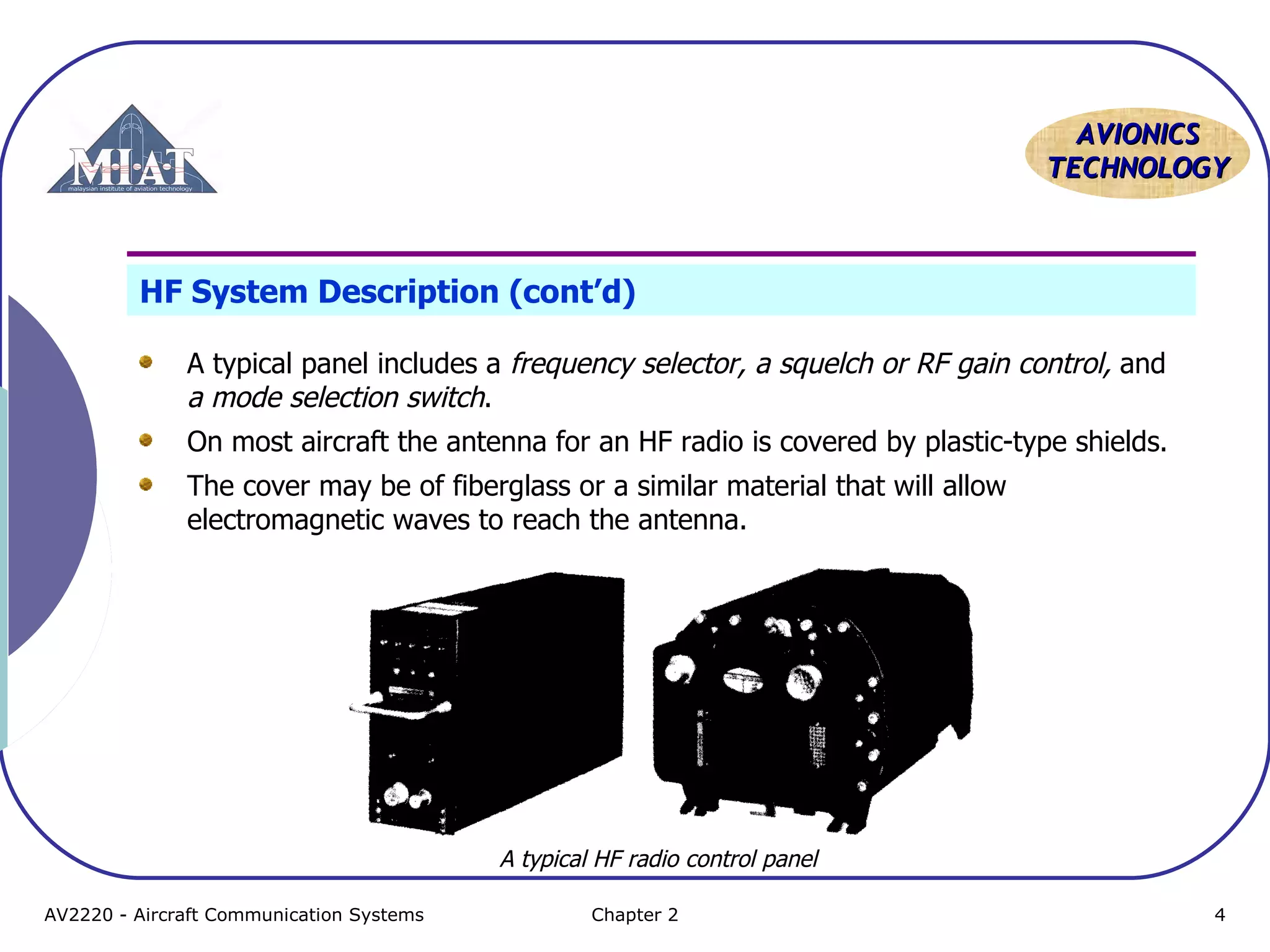AVIONICS
TECHNOLOGY

HF System Description (cont’d)
A typical panel includes a frequency selector, a squelch or RF gain control, and
a mode selection switch.
On most aircraft the antenna for an HF radio is covered by plastic-type shields.
The cover may be of fiberglass or a similar material that will allow
electromagnetic waves to reach the antenna.

A typical HF radio control panel
AV2220 - Aircraft Communication Systems

Chapter 2

4

 