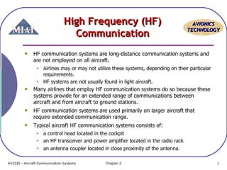 High Frequency (HF)
Communication

AVIONICS
TECHNOLOGY

HF communication systems are long-distance communication systems and
are not employed on all aircraft.




Airlines may or may not utilize these systems, depending on their particular
requirements.
HF systems are not usually found in light aircraft.

Many airlines that employ HF communication systems do so because these
systems provide for an extended range of communications between
aircraft and from aircraft to ground stations.
HF communication systems are used primarily on larger aircraft that
require extended communication range.
Typical aircraft HF communication systems consists of:


a control head located in the cockpit
an HF transceiver and power amplifier located in the radio rack



an antenna coupler located in close proximity of the antenna.



AV2220 - Aircraft Communication Systems

Chapter 2

1

 