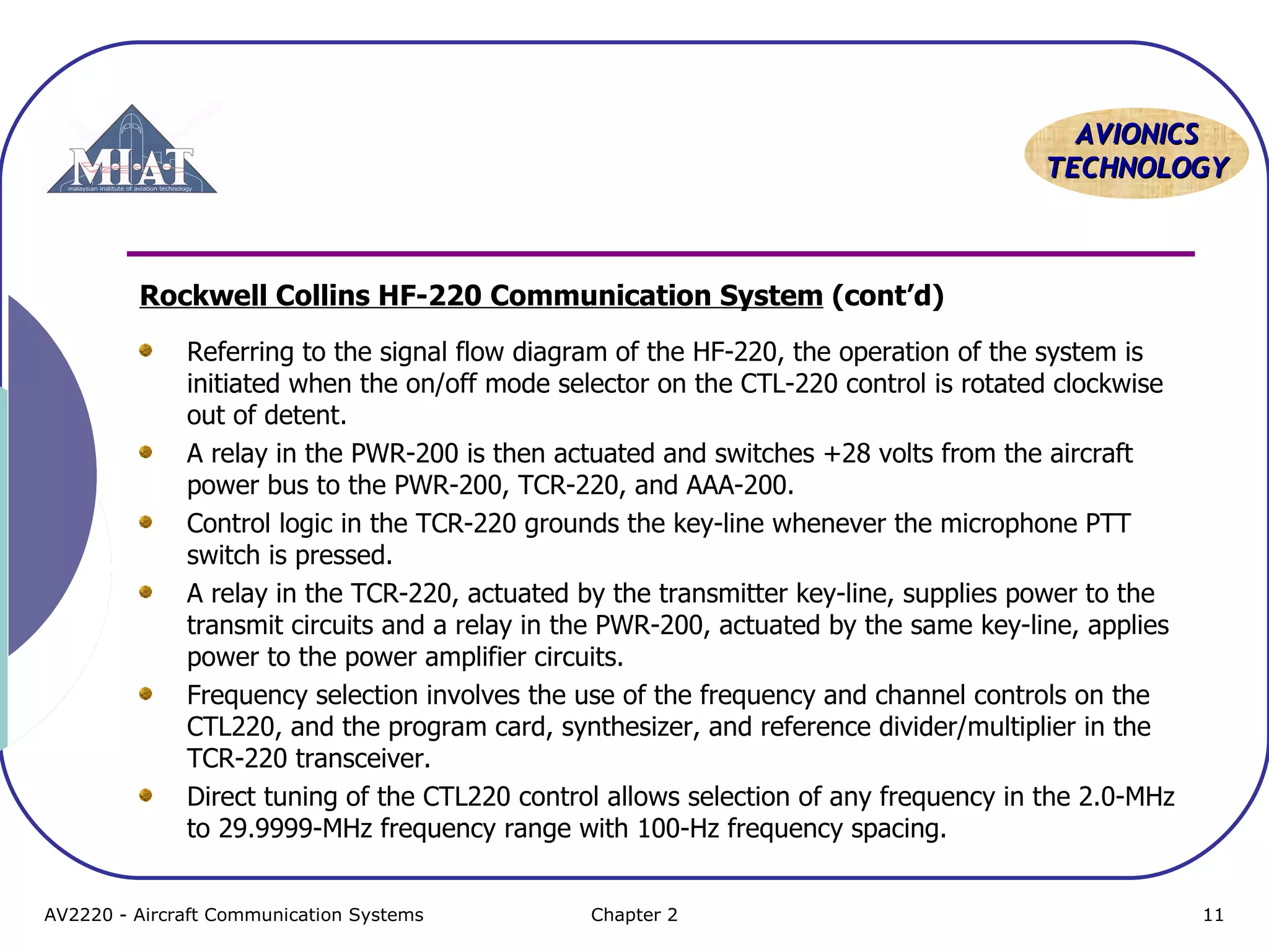 AAVVIIOONNIICCSS 
TTEECCHHNNOOLLOOGGYY 
Rockwell Collins HF-220 Communication System (cont’d) 
Referring to the signal flow diagram of the HF-220, the operation of the system is 
initiated when the on/off mode selector on the CTL-220 control is rotated clockwise 
out of detent. 
A relay in the PWR-200 is then actuated and switches +28 volts from the aircraft 
power bus to the PWR-200, TCR-220, and AAA-200. 
Control logic in the TCR-220 grounds the key-line whenever the microphone PTT 
switch is pressed. 
A relay in the TCR-220, actuated by the transmitter key-line, supplies power to the 
transmit circuits and a relay in the PWR-200, actuated by the same key-line, applies 
power to the power amplifier circuits. 
Frequency selection involves the use of the frequency and channel controls on the 
CTL220, and the program card, synthesizer, and reference divider/multiplier in the 
TCR-220 transceiver. 
Direct tuning of the CTL220 control allows selection of any frequency in the 2.0-MHz 
to 29.9999-MHz frequency range with 100-Hz frequency spacing. 
AV2220 - Aircraft Communication Systems Chapter 2 11 
 