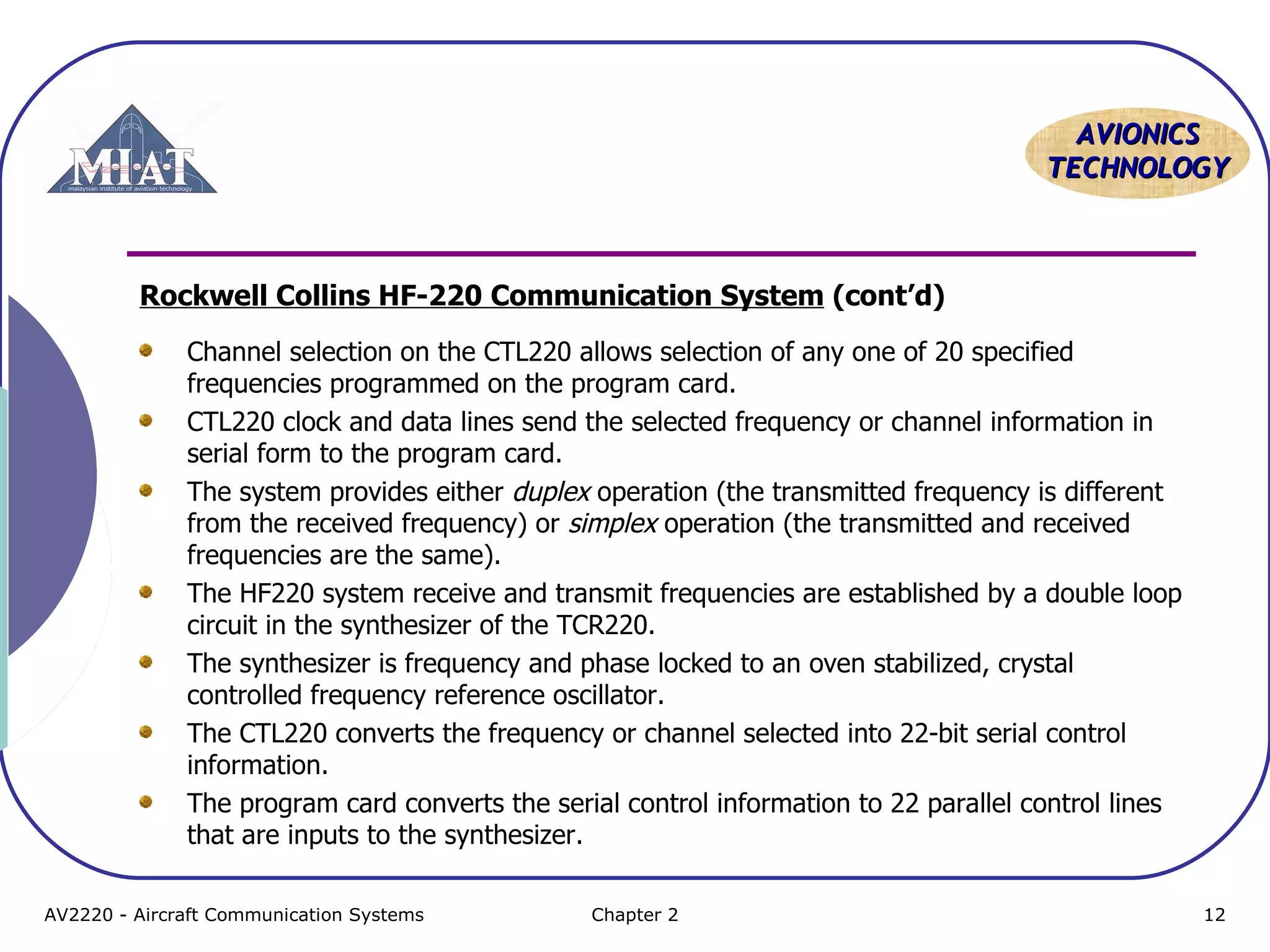 AAVVIIOONNIICCSS 
TTEECCHHNNOOLLOOGGYY 
Rockwell Collins HF-220 Communication System (cont’d) 
Channel selection on the CTL220 allows selection of any one of 20 specified 
frequencies programmed on the program card. 
CTL220 clock and data lines send the selected frequency or channel information in 
serial form to the program card. 
The system provides either duplex operation (the transmitted frequency is different 
from the received frequency) or simplex operation (the transmitted and received 
frequencies are the same). 
The HF220 system receive and transmit frequencies are established by a double loop 
circuit in the synthesizer of the TCR220. 
The synthesizer is frequency and phase locked to an oven stabilized, crystal 
controlled frequency reference oscillator. 
The CTL220 converts the frequency or channel selected into 22-bit serial control 
information. 
The program card converts the serial control information to 22 parallel control lines 
that are inputs to the synthesizer. 
AV2220 - Aircraft Communication Systems Chapter 2 12 
 