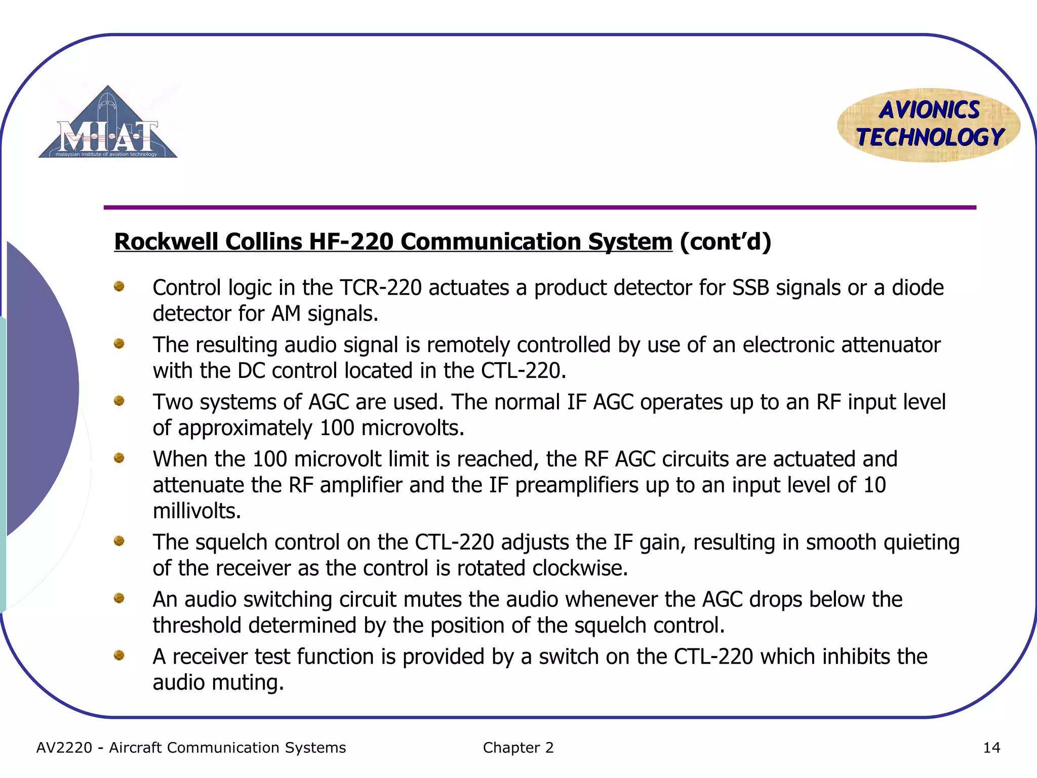 AAVVIIOONNIICCSS 
TTEECCHHNNOOLLOOGGYY 
Rockwell Collins HF-220 Communication System (cont’d) 
Control logic in the TCR-220 actuates a product detector for SSB signals or a diode 
detector for AM signals. 
The resulting audio signal is remotely controlled by use of an electronic attenuator 
with the DC control located in the CTL-220. 
Two systems of AGC are used. The normal IF AGC operates up to an RF input level 
of approximately 100 microvolts. 
When the 100 microvolt limit is reached, the RF AGC circuits are actuated and 
attenuate the RF amplifier and the IF preamplifiers up to an input level of 10 
millivolts. 
The squelch control on the CTL-220 adjusts the IF gain, resulting in smooth quieting 
of the receiver as the control is rotated clockwise. 
An audio switching circuit mutes the audio whenever the AGC drops below the 
threshold determined by the position of the squelch control. 
A receiver test function is provided by a switch on the CTL-220 which inhibits the 
audio muting. 
AV2220 - Aircraft Communication Systems Chapter 2 14 
 