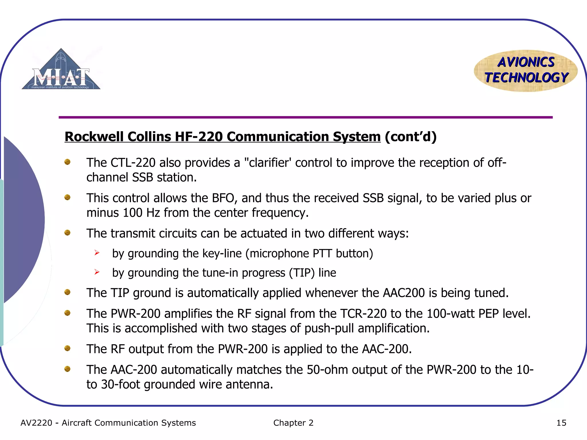 AAVVIIOONNIICCSS 
TTEECCHHNNOOLLOOGGYY 
Rockwell Collins HF-220 Communication System (cont’d) 
The CTL-220 also provides a "clarifier' control to improve the reception of off-channel 
SSB station. 
This control allows the BFO, and thus the received SSB signal, to be varied plus or 
minus 100 Hz from the center frequency. 
The transmit circuits can be actuated in two different ways: 
 by grounding the key-line (microphone PTT button) 
 by grounding the tune-in progress (TIP) line 
The TIP ground is automatically applied whenever the AAC200 is being tuned. 
The PWR-200 amplifies the RF signal from the TCR-220 to the 100-watt PEP level. 
This is accomplished with two stages of push-pull amplification. 
The RF output from the PWR-200 is applied to the AAC-200. 
The AAC-200 automatically matches the 50-ohm output of the PWR-200 to the 10- 
to 30-foot grounded wire antenna. 
AV2220 - Aircraft Communication Systems Chapter 2 15 
 