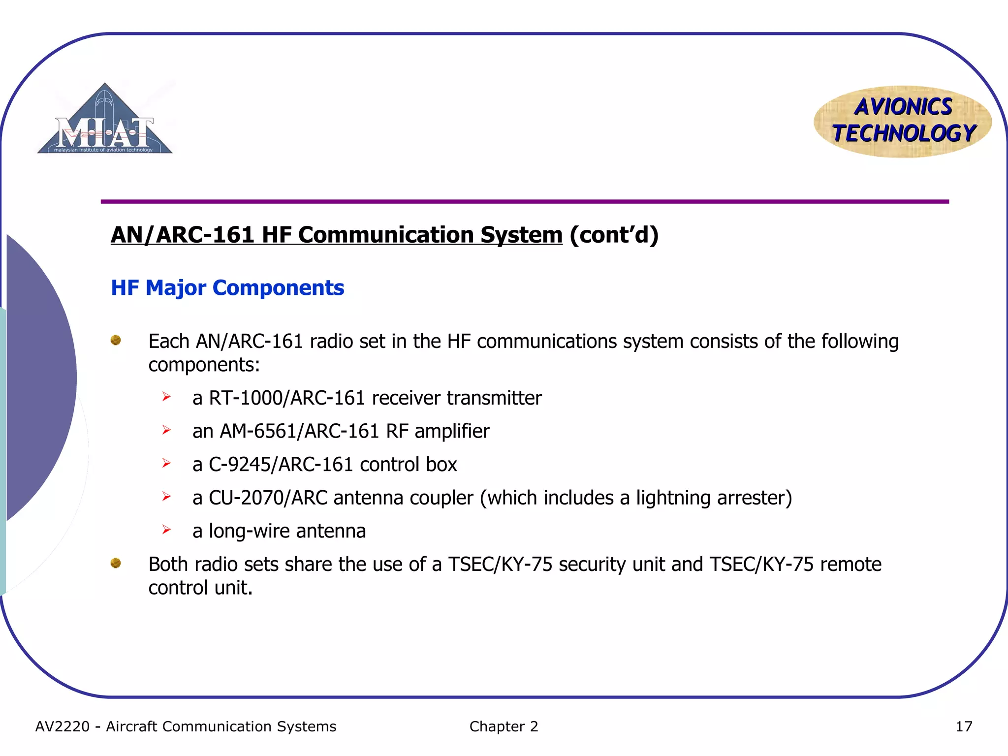 AAVVIIOONNIICCSS 
TTEECCHHNNOOLLOOGGYY 
AN/ARC-161 HF Communication System (cont’d) 
HF Major Components 
Each AN/ARC-161 radio set in the HF communications system consists of the following 
components: 
 a RT-1000/ARC-161 receiver transmitter 
 an AM-6561/ARC-161 RF amplifier 
 a C-9245/ARC-161 control box 
 a CU-2070/ARC antenna coupler (which includes a lightning arrester) 
 a long-wire antenna 
Both radio sets share the use of a TSEC/KY-75 security unit and TSEC/KY-75 remote 
control unit. 
AV2220 - Aircraft Communication Systems Chapter 2 17 
 