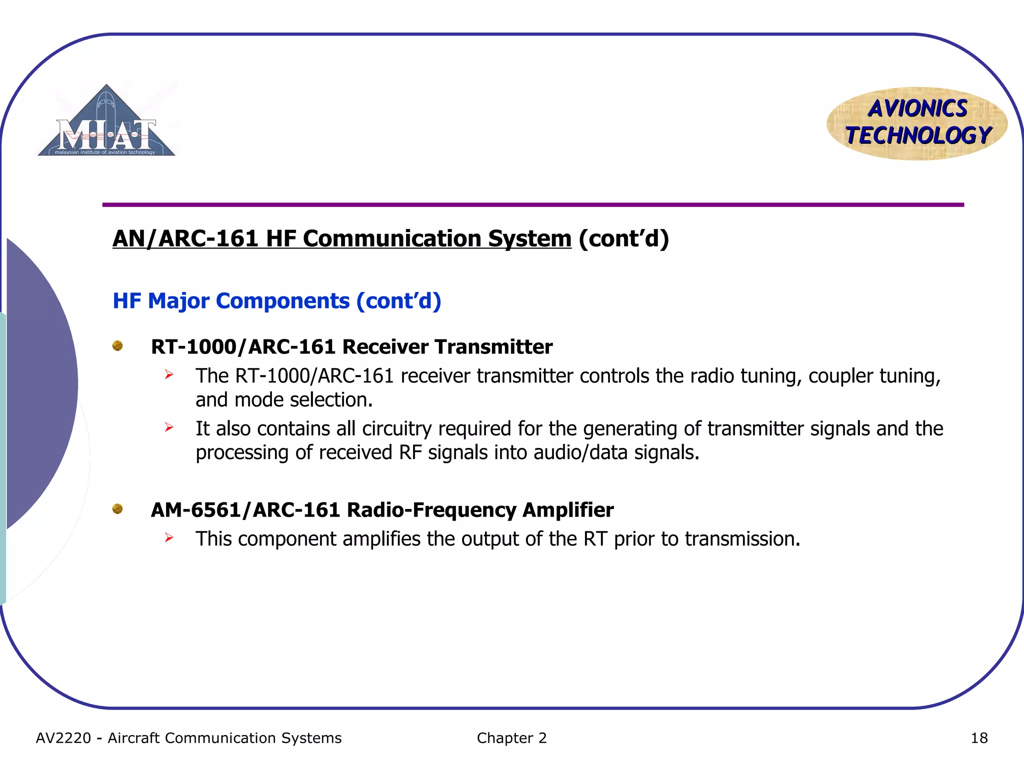 AAVVIIOONNIICCSS 
TTEECCHHNNOOLLOOGGYY 
AN/ARC-161 HF Communication System (cont’d) 
HF Major Components (cont’d) 
RT-1000/ARC-161 Receiver Transmitter 
 The RT-1000/ARC-161 receiver transmitter controls the radio tuning, coupler tuning, 
and mode selection. 
 It also contains all circuitry required for the generating of transmitter signals and the 
processing of received RF signals into audio/data signals. 
AM-6561/ARC-161 Radio-Frequency Amplifier 
 This component amplifies the output of the RT prior to transmission. 
AV2220 - Aircraft Communication Systems Chapter 2 18 
 