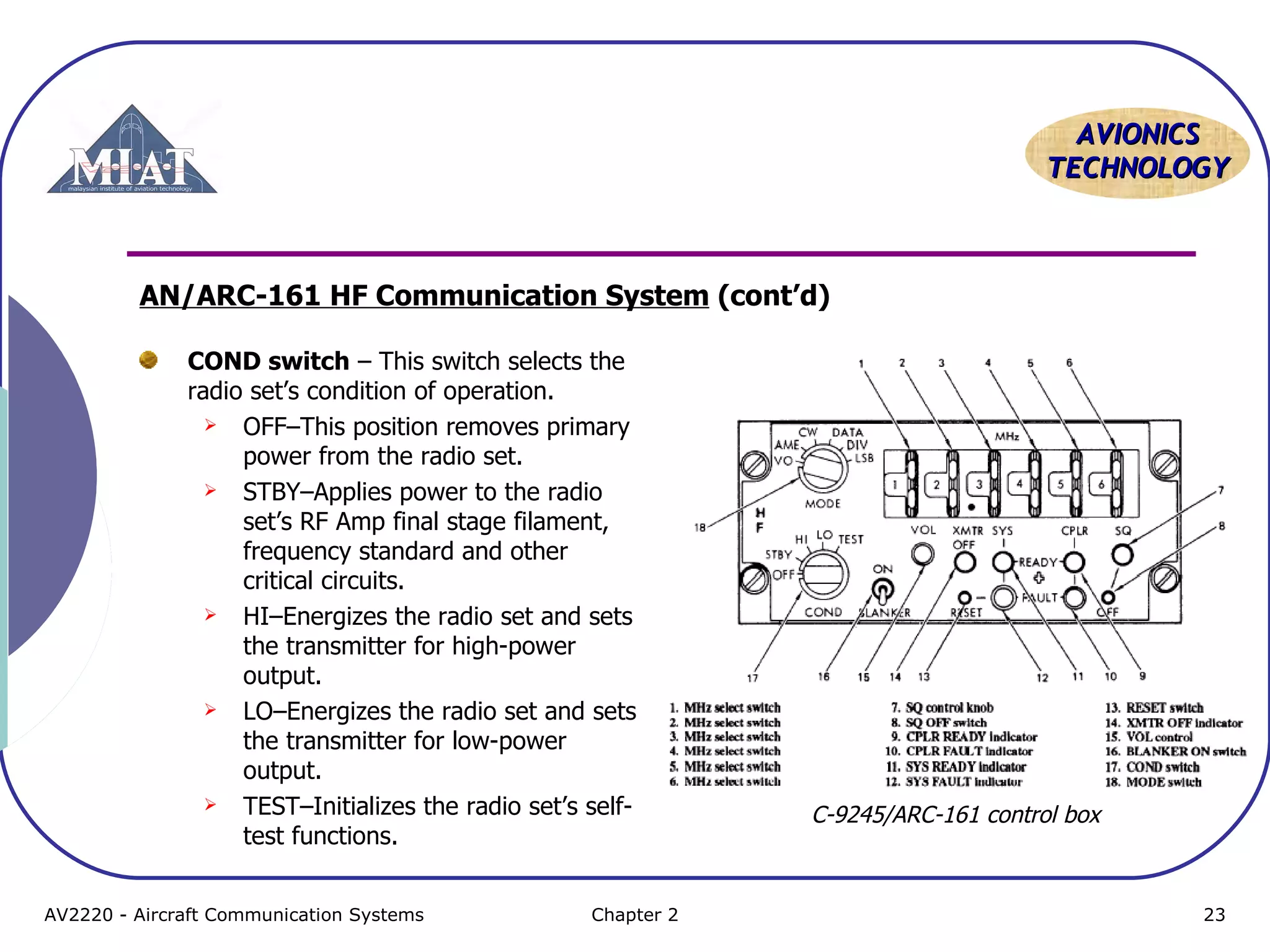 AAVVIIOONNIICCSS 
TTEECCHHNNOOLLOOGGYY 
AN/ARC-161 HF Communication System (cont’d) 
COND switch – This switch selects the 
radio set’s condition of operation. 
 OFF–This position removes primary 
power from the radio set. 
 STBY–Applies power to the radio 
set’s RF Amp final stage filament, 
frequency standard and other 
critical circuits. 
 HI–Energizes the radio set and sets 
the transmitter for high-power 
output. 
 LO–Energizes the radio set and sets 
the transmitter for low-power 
output. 
 TEST–Initializes the radio set’s self-test 
functions. 
C-9245/ARC-161 control box 
AV2220 - Aircraft Communication Systems Chapter 2 23 
 