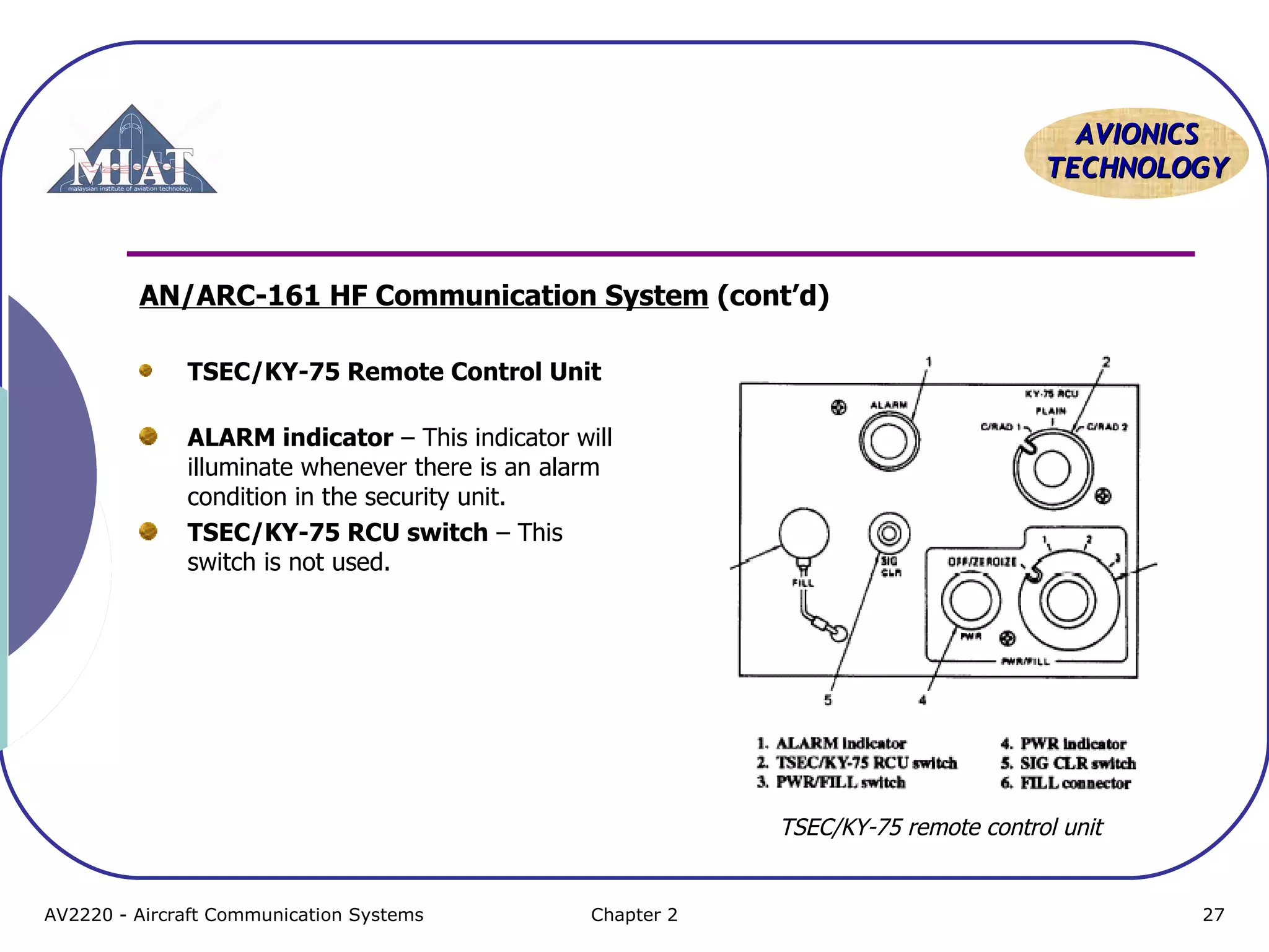 AAVVIIOONNIICCSS 
TTEECCHHNNOOLLOOGGYY 
AN/ARC-161 HF Communication System (cont’d) 
TSEC/KY-75 Remote Control Unit 
ALARM indicator – This indicator will 
illuminate whenever there is an alarm 
condition in the security unit. 
TSEC/KY-75 RCU switch – This 
switch is not used. 
TSEC/KY-75 remote control unit 
AV2220 - Aircraft Communication Systems Chapter 2 27 
 