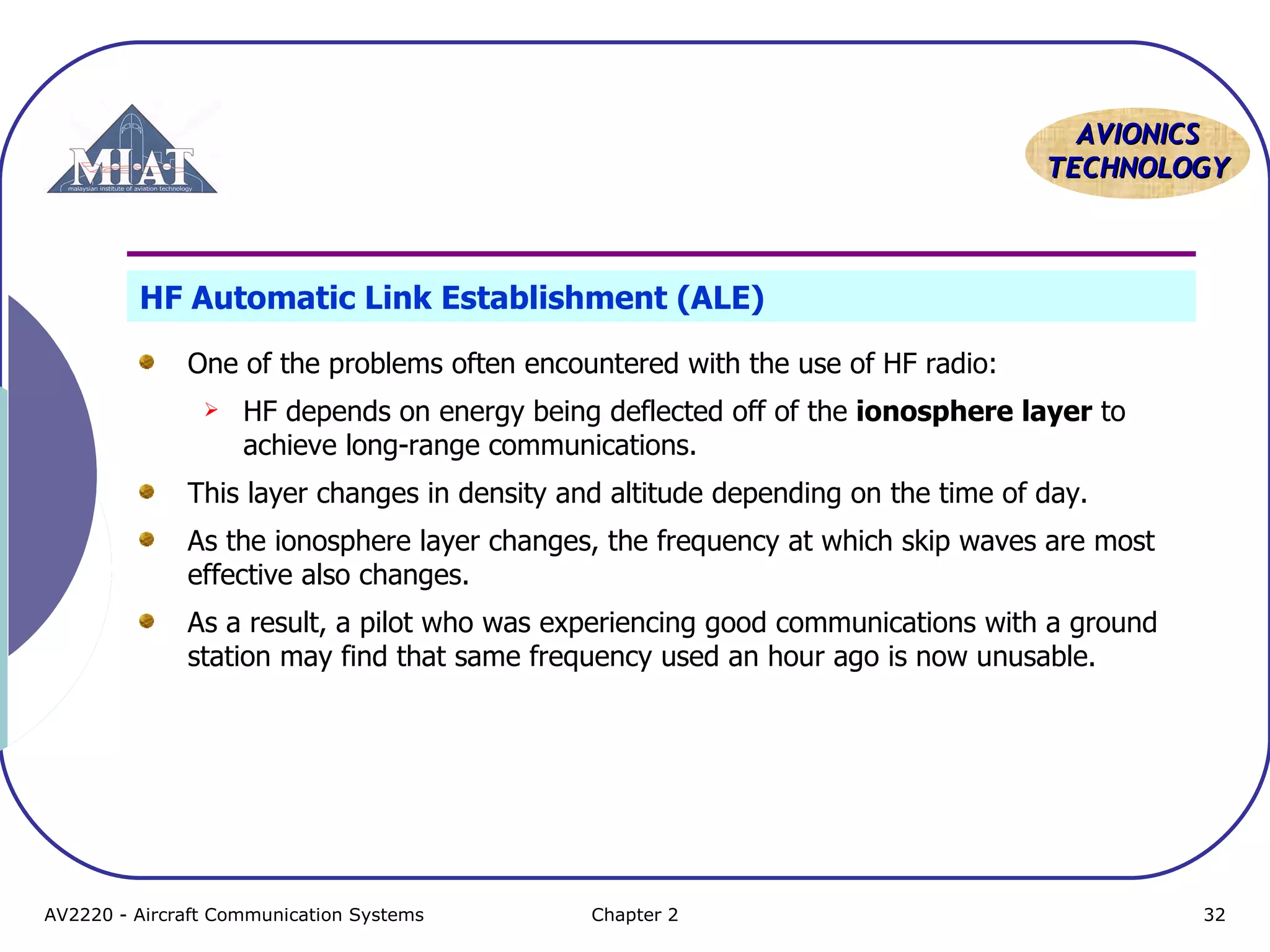 AAVVIIOONNIICCSS 
TTEECCHHNNOOLLOOGGYY 
HF Automatic Link Establishment (ALE) 
One of the problems often encountered with the use of HF radio: 
 HF depends on energy being deflected off of the ionosphere layer to 
achieve long-range communications. 
This layer changes in density and altitude depending on the time of day. 
As the ionosphere layer changes, the frequency at which skip waves are most 
effective also changes. 
As a result, a pilot who was experiencing good communications with a ground 
station may find that same frequency used an hour ago is now unusable. 
AV2220 - Aircraft Communication Systems Chapter 2 32 
 